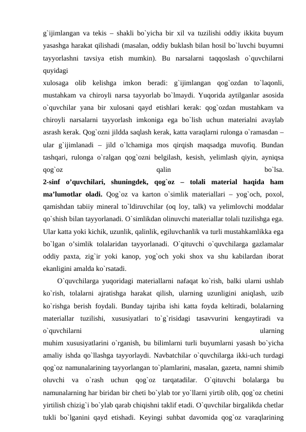g`ijimlangan va tekis – shakli bo`yicha bir xil va tuzilishi oddiy ikkita buyum
yasashga harakat qilishadi (masalan, oddiy buklash bilan hosil bo`luvchi buyumni
tayyorlashni  tavsiya  etish  mumkin).  Bu  narsalarni  taqqoslash  o`quvchilarni
quyidagi
xulosaga  olib  kelishga  imkon  beradi:  g`ijimlangan  qog`ozdan  to`laqonli,
mustahkam va chiroyli narsa tayyorlab bo`lmaydi. Yuqorida aytilganlar asosida
o`quvchilar  yana  bir  xulosani  qayd  etishlari  kerak:  qog`ozdan  mustahkam  va
chiroyli  narsalarni  tayyorlash  imkoniga  ega  bo`lish  uchun  materialni  avaylab
asrash kerak. Qog`ozni jildda saqlash kerak, katta varaqlarni rulonga o`ramasdan –
ular  g`ijimlanadi  –  jild  o`lchamiga  mos  qirqish  maqsadga  muvofiq.  Bundan
tashqari, rulonga o`ralgan qog`ozni belgilash, kesish, yelimlash qiyin, ayniqsa
qog`oz
 
qalin
 
bo`lsa.
2-sinf  o’quvchilari,  shuningdek,  qog`oz  –  tolali  material  haqida  ham
ma’lumotlar oladi.  Qog`oz va karton o`simlik materiallari – yog`och, poxol,
qamishdan tabiiy mineral to`ldiruvchilar (oq loy, talk) va yelimlovchi moddalar
qo`shish bilan tayyorlanadi. O`simlikdan olinuvchi materiallar tolali tuzilishga ega.
Ular katta yoki kichik, uzunlik, qalinlik, egiluvchanlik va turli mustahkamlikka ega
bo`lgan o’simlik tolalaridan tayyorlanadi. O`qituvchi  o`quvchilarga gazlamalar
oddiy  paxta,  zig`ir  yoki  kanop,  yog`och  yoki  shox  va  shu  kabilardan  iborat
ekanligini amalda ko`rsatadi.
 O`quvchilarga yuqoridagi materiallarni nafaqat ko`rish, balki ularni ushlab
ko`rish,  tolalarni  ajratishga  harakat  qilish,  ularning  uzunligini  aniqlash,  uzib
ko`rishga berish foydali. Bunday tajriba ishi katta foyda keltiradi, bolalarning
materiallar  tuzilishi,  xususiyatlari  to`g`risidagi  tasavvurini  kengaytiradi  va
o`quvchilarni
 
ularning
muhim xususiyatlarini o`rganish, bu bilimlarni turli buyumlarni yasash bo`yicha
amaliy ishda qo`llashga tayyorlaydi. Navbatchilar o`quvchilarga ikki-uch turdagi
qog`oz namunalarining tayyorlangan to`plamlarini, masalan, gazeta, namni shimib
oluvchi  va  o`rash  uchun  qog`oz  tarqatadilar.  O`qituvchi  bolalarga  bu
namunalarning har biridan bir cheti bo`ylab tor yo`llarni yirtib olib, qog`oz chetini
yirtilish chizig`i bo`ylab qarab chiqishni taklif etadi. O`quvchilar birgalikda chetlar
tukli bo`lganini qayd etishadi. Keyingi suhbat  davomida qog`oz varaqlarining

