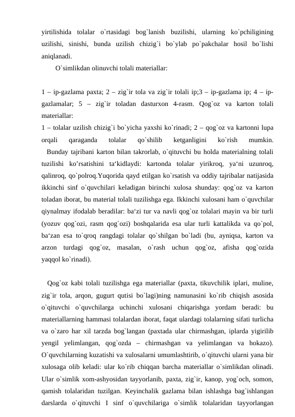 yirtilishida  tolalar  o`rtasidagi  bog`lanish  buzilishi,  ularning  ko`pchiligining
uzilishi,  sinishi,  bunda  uzilish  chizig`i  bo`ylab  po`pakchalar  hosil  bo`lishi
aniqlanadi. 
  O`simlikdan olinuvchi tolali materiallar:
1 – ip-gazlama paxta; 2 – zig`ir tola va zig`ir tolali ip;3 – ip-gazlama ip; 4 – ip-
gazlamalar;  5  –  zig`ir  toladan  dasturxon  4-rasm.  Qog`oz  va  karton  tolali
materiallar:
1 – tolalar uzilish chizig`i bo`yicha yaxshi ko`rinadi; 2 – qog`oz va kartonni lupa
orqali  qaraganda  tolalar  qo`shilib  ketganligini  ko`rish  mumkin.
  Bunday tajribani karton bilan takrorlab, o`qituvchi bu holda materialning tolali
tuzilishi  ko’rsatishini  ta‘kidlaydi:  kartonda  tolalar  yirikroq,  ya‘ni  uzunroq,
qalinroq, qo`polroq.Yuqorida qayd etilgan ko`rsatish va oddiy tajribalar natijasida
ikkinchi sinf o`quvchilari keladigan birinchi xulosa shunday: qog`oz va karton
toladan iborat, bu material tolali tuzilishga ega. Ikkinchi xulosani ham o`quvchilar
qiynalmay ifodalab beradilar: ba‘zi tur va navli qog`oz tolalari mayin va bir turli
(yozuv qog`ozi, rasm qog`ozi) boshqalarida esa ular turli kattalikda va qo`pol,
ba‘zan esa to`qroq rangdagi tolalar qo`shilgan bo`ladi (bu, ayniqsa, karton va
arzon  turdagi  qog`oz,  masalan,  o`rash  uchun  qog`oz,  afisha  qog`ozida
yaqqol ko`rinadi).
  Qog`oz kabi tolali tuzilishga ega materiallar (paxta, tikuvchilik iplari, muline,
zig`ir tola, arqon, gugurt qutisi bo`lagi)ning namunasini ko`rib chiqish asosida
o`qituvchi  o`quvchilarga  uchinchi  xulosani  chiqarishga  yordam  beradi:  bu
materiallarning hammasi tolalardan iborat, faqat ulardagi tolalarning sifati turlicha
va o`zaro har xil tarzda bog`langan (paxtada ular chirmashgan, iplarda yigirilib
yengil  yelimlangan,  qog`ozda  –  chirmashgan  va  yelimlangan  va  hokazo).
O`quvchilarning kuzatishi va xulosalarni umumlashtirib, o`qituvchi ularni yana bir
xulosaga olib keladi: ular ko`rib chiqqan barcha materiallar o`simlikdan olinadi.
Ular o`simlik xom-ashyosidan tayyorlanib, paxta, zig`ir, kanop, yog`och, somon,
qamish tolalaridan tuzilgan. Keyinchalik gazlama bilan ishlashga bag`ishlangan
darslarda  o`qituvchi  I  sinf  o`quvchilariga  o`simlik  tolalaridan  tayyorlangan
