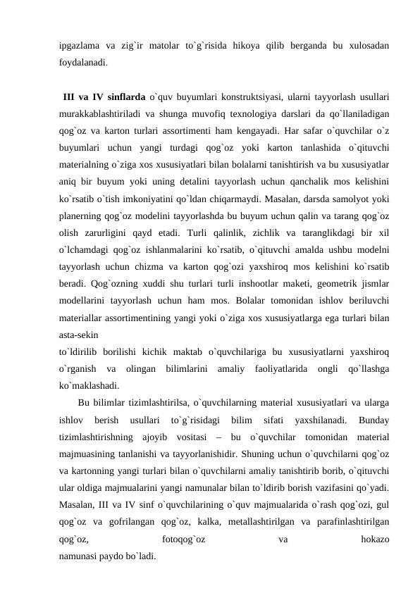 ipgazlama  va  zig`ir  matolar  to`g`risida  hikoya  qilib  berganda  bu  xulosadan
foydalanadi.
 III va IV sinflarda  o`quv buyumlari konstruktsiyasi, ularni tayyorlash usullari
murakkablashtiriladi va shunga muvofiq texnologiya darslari da qo`llaniladigan
qog`oz va karton turlari assortimenti ham kengayadi. Har safar o`quvchilar o`z
buyumlari  uchun  yangi  turdagi  qog`oz  yoki  karton  tanlashida  o`qituvchi
materialning o`ziga xos xususiyatlari bilan bolalarni tanishtirish va bu xususiyatlar
aniq bir buyum yoki uning detalini tayyorlash uchun qanchalik mos kelishini
ko`rsatib o`tish imkoniyatini qo`ldan chiqarmaydi. Masalan, darsda samolyot yoki
planerning qog`oz modelini tayyorlashda bu buyum uchun qalin va tarang qog`oz
olish  zarurligini  qayd  etadi.  Turli  qalinlik,  zichlik  va  taranglikdagi  bir  xil
o`lchamdagi qog`oz ishlanmalarini ko`rsatib, o`qituvchi amalda ushbu modelni
tayyorlash uchun chizma va karton qog`ozi  yaxshiroq mos kelishini ko`rsatib
beradi. Qog`ozning xuddi shu turlari turli inshootlar maketi, geometrik jismlar
modellarini  tayyorlash  uchun  ham  mos.  Bolalar  tomonidan  ishlov  beriluvchi
materiallar assortimentining yangi yoki o`ziga xos xususiyatlarga ega turlari bilan
asta-sekin
to`ldirilib  borilishi  kichik  maktab  o`quvchilariga  bu  xususiyatlarni  yaxshiroq
o`rganish  va  olingan  bilimlarini  amaliy  faoliyatlarida  ongli  qo`llashga
ko`maklashadi.
 Bu bilimlar tizimlashtirilsa, o`quvchilarning material xususiyatlari va ularga
ishlov  berish  usullari  to`g`risidagi  bilim  sifati  yaxshilanadi.  Bunday
tizimlashtirishning  ajoyib  vositasi  –  bu  o`quvchilar  tomonidan  material
majmuasining tanlanishi va tayyorlanishidir. Shuning uchun o`quvchilarni qog`oz
va kartonning yangi turlari bilan o`quvchilarni amaliy tanishtirib borib, o`qituvchi
ular oldiga majmualarini yangi namunalar bilan to`ldirib borish vazifasini qo`yadi.
Masalan, III va IV sinf o`quvchilarining o`quv majmualarida o`rash qog`ozi, gul
qog`oz  va  gofrilangan  qog`oz,  kalka,  metallashtirilgan  va  parafinlashtirilgan
qog`oz,
 
fotoqog`oz
 
va
 
hokazo
namunasi paydo bo`ladi.
