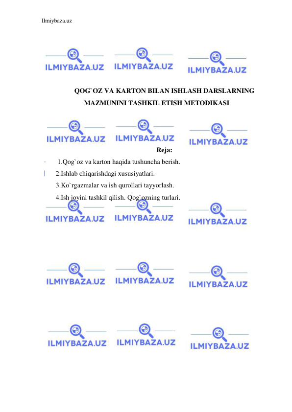 Ilmiybaza.uz 
 
 
 
 
 
 
QOG`OZ VA KARTON BILAN ISHLASH DARSLARNING 
MAZMUNINI TASHKIL ETISH METODIKASI 
 
 
 
Reja: 
 1.Qog`oz va karton haqida tushuncha berish.  
2.Ishlab chiqarishdagi xususiyatlari.  
3.Ko`rgazmalar va ish qurollari tayyorlash.  
4.Ish joyini tashkil qilish. Qog`ozning turlari. 
 
 
 
 
 
 
 
 
 
 
 
 
 
 
 
