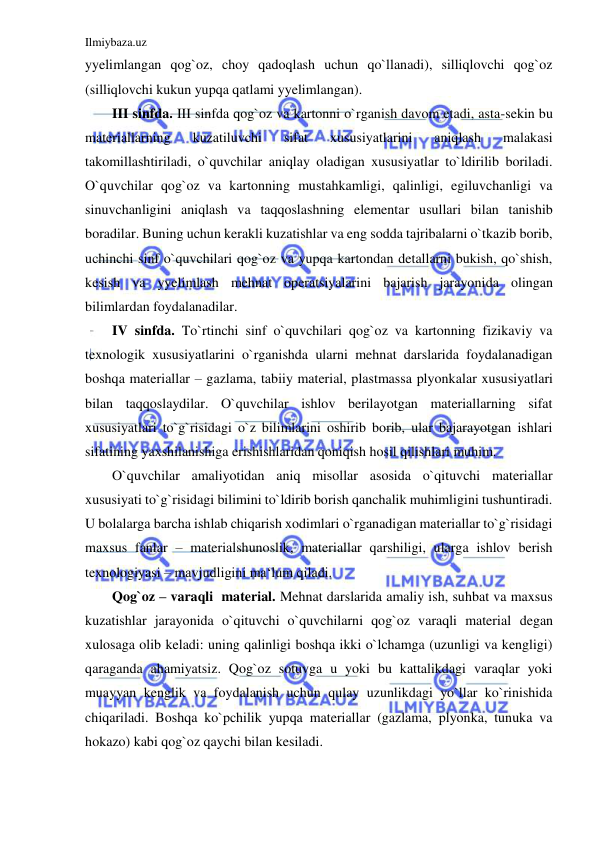 Ilmiybaza.uz 
 
yyelimlangan qog`oz, choy qadoqlash uchun qo`llanadi), silliqlovchi qog`oz 
(silliqlovchi kukun yupqa qatlami yyelimlangan). 
III sinfda. III sinfda qog`oz va kartonni o`rganish davom etadi, asta-sekin bu 
materiallarning 
kuzatiluvchi 
sifat 
xususiyatlarini 
aniqlash 
malakasi 
takomillashtiriladi, o`quvchilar aniqlay oladigan xususiyatlar to`ldirilib boriladi. 
O`quvchilar qog`oz va kartonning mustahkamligi, qalinligi, egiluvchanligi va 
sinuvchanligini aniqlash va taqqoslashning elementar usullari bilan tanishib 
boradilar. Buning uchun kerakli kuzatishlar va eng sodda tajribalarni o`tkazib borib, 
uchinchi sinf o`quvchilari qog`oz va yupqa kartondan detallarni bukish, qo`shish, 
kesish va yyelimlash mehnat operatsiyalarini bajarish jarayonida olingan 
bilimlardan foydalanadilar. 
IV sinfda. To`rtinchi sinf o`quvchilari qog`oz va kartonning fizikaviy va 
texnologik xususiyatlarini o`rganishda ularni mehnat darslarida foydalanadigan 
boshqa materiallar – gazlama, tabiiy material, plastmassa plyonkalar xususiyatlari 
bilan taqqoslaydilar. O`quvchilar ishlov berilayotgan materiallarning sifat 
xususiyatlari to`g`risidagi o`z bilimlarini oshirib borib, ular bajarayotgan ishlari 
sifatining yaxshilanishiga erishishlaridan qoniqish hosil qilishlari muhim. 
O`quvchilar amaliyotidan aniq misollar asosida o`qituvchi materiallar 
xususiyati to`g`risidagi bilimini to`ldirib borish qanchalik muhimligini tushuntiradi. 
U bolalarga barcha ishlab chiqarish xodimlari o`rganadigan materiallar to`g`risidagi 
maxsus fanlar – materialshunoslik, materiallar qarshiligi, ularga ishlov berish 
texnologiyasi – mavjudligini ma‘lum qiladi. 
Qog`oz – varaqli  material. Mehnat darslarida amaliy ish, suhbat va maxsus 
kuzatishlar jarayonida o`qituvchi o`quvchilarni qog`oz varaqli material degan 
xulosaga olib keladi: uning qalinligi boshqa ikki o`lchamga (uzunligi va kengligi) 
qaraganda ahamiyatsiz. Qog`oz sotuvga u yoki bu kattalikdagi varaqlar yoki 
muayyan kenglik va foydalanish uchun qulay uzunlikdagi yo`llar ko`rinishida 
chiqariladi. Boshqa ko`pchilik yupqa materiallar (gazlama, plyonka, tunuka va 
hokazo) kabi qog`oz qaychi bilan kesiladi. 
