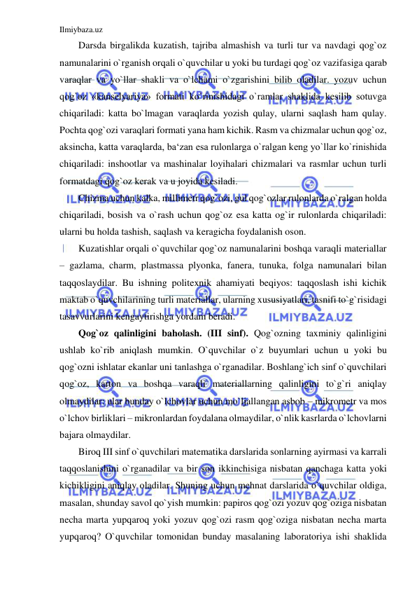 Ilmiybaza.uz 
 
Darsda birgalikda kuzatish, tajriba almashish va turli tur va navdagi qog`oz 
namunalarini o`rganish orqali o`quvchilar u yoki bu turdagi qog`oz vazifasiga qarab 
varaqlar va yo`llar shakli va o`lchami o`zgarishini bilib oladilar. yozuv uchun 
qog`oz «kanselyariya» formati ko`rinishidagi o`ramlar shaklida kesilib sotuvga 
chiqariladi: katta bo`lmagan varaqlarda yozish qulay, ularni saqlash ham qulay. 
Pochta qog`ozi varaqlari formati yana ham kichik. Rasm va chizmalar uchun qog`oz, 
aksincha, katta varaqlarda, ba‘zan esa rulonlarga o`ralgan keng yo`llar ko`rinishida 
chiqariladi: inshootlar va mashinalar loyihalari chizmalari va rasmlar uchun turli 
formatdagi qog`oz kerak va u joyida kesiladi. 
Chizma uchun kalka, millimetr qog`ozi, gul qog`ozlar rulonlarda o`ralgan holda 
chiqariladi, bosish va o`rash uchun qog`oz esa katta og`ir rulonlarda chiqariladi: 
ularni bu holda tashish, saqlash va keragicha foydalanish oson. 
Kuzatishlar orqali o`quvchilar qog`oz namunalarini boshqa varaqli materiallar 
– gazlama, charm, plastmassa plyonka, fanera, tunuka, folga namunalari bilan 
taqqoslaydilar. Bu ishning politexnik ahamiyati beqiyos: taqqoslash ishi kichik 
maktab o`quvchilarining turli materiallar, ularning xususiyatlari, tasnifi to`g`risidagi 
tasavvurlarini kengaytirishga yordam beradi. 
Qog`oz qalinligini baholash. (III sinf). Qog`ozning taxminiy qalinligini 
ushlab ko`rib aniqlash mumkin. O`quvchilar o`z buyumlari uchun u yoki bu 
qog`ozni ishlatar ekanlar uni tanlashga o`rganadilar. Boshlang`ich sinf o`quvchilari 
qog`oz, karton va boshqa varaqli materiallarning qalinligini to`g`ri aniqlay 
olmaydilar: ular bunday o`lchovlar uchun mo`ljallangan asbob – mikrometr va mos 
o`lchov birliklari – mikronlardan foydalana olmaydilar, o`nlik kasrlarda o`lchovlarni 
bajara olmaydilar. 
Biroq III sinf o`quvchilari matematika darslarida sonlarning ayirmasi va karrali 
taqqoslanishini o`rganadilar va bir son ikkinchisiga nisbatan qanchaga katta yoki 
kichikligini aniqlay oladilar. Shuning uchun mehnat darslarida o`quvchilar oldiga, 
masalan, shunday savol qo`yish mumkin: papiros qog`ozi yozuv qog`oziga nisbatan 
necha marta yupqaroq yoki yozuv qog`ozi rasm qog`oziga nisbatan necha marta 
yupqaroq? O`quvchilar tomonidan bunday masalaning laboratoriya ishi shaklida 
