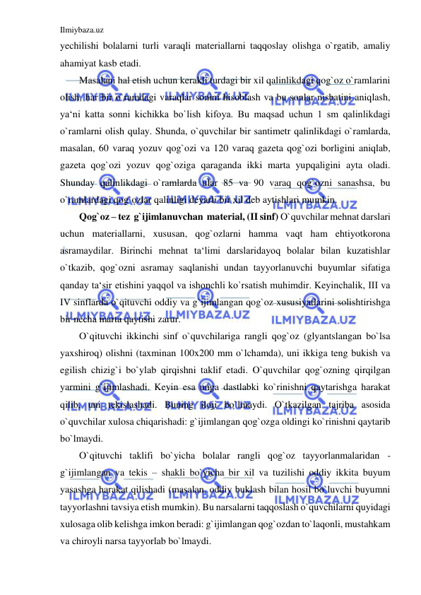 Ilmiybaza.uz 
 
yechilishi bolalarni turli varaqli materiallarni taqqoslay olishga o`rgatib, amaliy 
ahamiyat kasb etadi. 
Masalani hal etish uchun kerakli turdagi bir xil qalinlikdagi qog`oz o`ramlarini 
olish, har bir o`ramdagi varaqlar sonini hisoblash va bu sonlar nisbatini aniqlash, 
ya‘ni katta sonni kichikka bo`lish kifoya. Bu maqsad uchun 1 sm qalinlikdagi 
o`ramlarni olish qulay. Shunda, o`quvchilar bir santimetr qalinlikdagi o`ramlarda, 
masalan, 60 varaq yozuv qog`ozi va 120 varaq gazeta qog`ozi borligini aniqlab, 
gazeta qog`ozi yozuv qog`oziga qaraganda ikki marta yupqaligini ayta oladi. 
Shunday qalinlikdagi o`ramlarda ular 85 va 90 varaq qog`ozni sanashsa, bu 
o`ramlardagi qog`ozlar qalinligi deyarli bir xil deb aytishlari mumkin. 
Qog`oz – tez  g`ijimlanuvchan  material, (II sinf) O`quvchilar mehnat darslari 
uchun materiallarni, xususan, qog`ozlarni hamma vaqt ham ehtiyotkorona 
asramaydilar. Birinchi mehnat ta‘limi darslaridayoq bolalar bilan kuzatishlar 
o`tkazib, qog`ozni asramay saqlanishi undan tayyorlanuvchi buyumlar sifatiga 
qanday ta‘sir etishini yaqqol va ishonchli ko`rsatish muhimdir. Keyinchalik, III va 
IV sinflarda o`qituvchi oddiy va g`ijimlangan qog`oz xususiyatlarini solishtirishga 
bir necha marta qaytishi zarur. 
O`qituvchi ikkinchi sinf o`quvchilariga rangli qog`oz (glyantslangan bo`lsa 
yaxshiroq) olishni (taxminan 100x200 mm o`lchamda), uni ikkiga teng bukish va 
egilish chizig`i bo`ylab qirqishni taklif etadi. O`quvchilar qog`ozning qirqilgan 
yarmini g`ijimlashadi. Keyin esa unga dastlabki ko`rinishni qaytarishga harakat 
qilib, uni tekislashadi. Buning iloji bo`lmaydi. O`tkazilgan tajriba asosida 
o`quvchilar xulosa chiqarishadi: g`ijimlangan qog`ozga oldingi ko`rinishni qaytarib 
bo`lmaydi. 
O`qituvchi taklifi bo`yicha bolalar rangli qog`oz tayyorlanmalaridan - 
g`ijimlangan va tekis – shakli bo`yicha bir xil va tuzilishi oddiy ikkita buyum 
yasashga harakat qilishadi (masalan, oddiy buklash bilan hosil bo`luvchi buyumni 
tayyorlashni tavsiya etish mumkin). Bu narsalarni taqqoslash o`quvchilarni quyidagi 
xulosaga olib kelishga imkon beradi: g`ijimlangan qog`ozdan to`laqonli, mustahkam 
va chiroyli narsa tayyorlab bo`lmaydi.  
