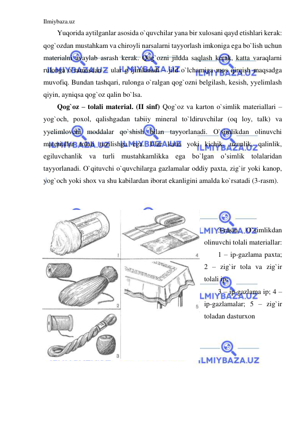 Ilmiybaza.uz 
 
Yuqorida aytilganlar asosida o`quvchilar yana bir xulosani qayd etishlari kerak: 
qog`ozdan mustahkam va chiroyli narsalarni tayyorlash imkoniga ega bo`lish uchun 
materialni avaylab asrash kerak. Qog`ozni jildda saqlash kerak, katta varaqlarni 
rulonga o`ramasdan – ular g`ijimlanadi – jild o`lchamiga mos qirqish maqsadga 
muvofiq. Bundan tashqari, rulonga o`ralgan qog`ozni belgilash, kesish, yyelimlash 
qiyin, ayniqsa qog`oz qalin bo`lsa. 
Qog`oz – tolali material. (II sinf) Qog`oz va karton o`simlik materiallari – 
yog`och, poxol, qalishgadan tabiiy mineral to`ldiruvchilar (oq loy, talk) va 
yyelimlovchi moddalar qo`shish bilan tayyorlanadi. O`simlikdan olinuvchi 
materiallar tolali tuzilishga ega. Ular katta yoki kichik, uzunlik, qalinlik, 
egiluvchanlik va turli mustahkamlikka ega bo`lgan o’simlik tolalaridan 
tayyorlanadi. O`qituvchi o`quvchilarga gazlamalar oddiy paxta, zig`ir yoki kanop, 
yog`och yoki shox va shu kabilardan iborat ekanligini amalda ko`rsatadi (3-rasm). 
 
 
 
3-rasm. O`simlikdan 
olinuvchi tolali materiallar: 
1 – ip-gazlama paxta; 
2 – zig`ir tola va zig`ir 
tolali ip;  
3 – ip-gazlama ip; 4 – 
ip-gazlamalar; 5 – zig`ir 
toladan dasturxon 
 
