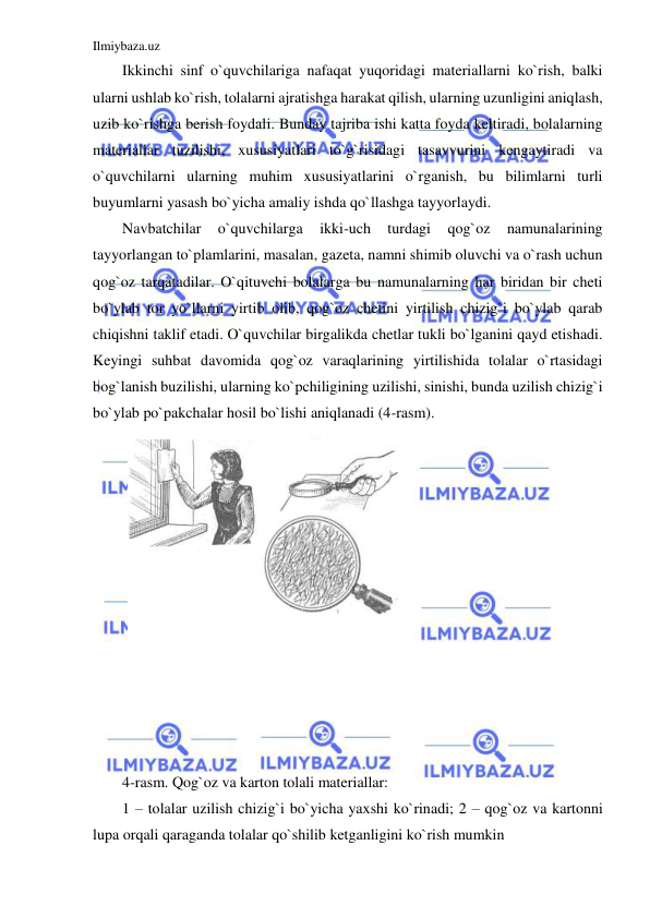 Ilmiybaza.uz 
 
Ikkinchi sinf o`quvchilariga nafaqat yuqoridagi materiallarni ko`rish, balki 
ularni ushlab ko`rish, tolalarni ajratishga harakat qilish, ularning uzunligini aniqlash, 
uzib ko`rishga berish foydali. Bunday tajriba ishi katta foyda keltiradi, bolalarning 
materiallar tuzilishi, xususiyatlari to`g`risidagi tasavvurini kengaytiradi va 
o`quvchilarni ularning muhim xususiyatlarini o`rganish, bu bilimlarni turli 
buyumlarni yasash bo`yicha amaliy ishda qo`llashga tayyorlaydi. 
Navbatchilar 
o`quvchilarga 
ikki-uch 
turdagi 
qog`oz 
namunalarining 
tayyorlangan to`plamlarini, masalan, gazeta, namni shimib oluvchi va o`rash uchun 
qog`oz tarqatadilar. O`qituvchi bolalarga bu namunalarning har biridan bir cheti 
bo`ylab tor yo`llarni yirtib olib, qog`oz chetini yirtilish chizig`i bo`ylab qarab 
chiqishni taklif etadi. O`quvchilar birgalikda chetlar tukli bo`lganini qayd etishadi. 
Keyingi suhbat davomida qog`oz varaqlarining yirtilishida tolalar o`rtasidagi 
bog`lanish buzilishi, ularning ko`pchiligining uzilishi, sinishi, bunda uzilish chizig`i 
bo`ylab po`pakchalar hosil bo`lishi aniqlanadi (4-rasm). 
 
 
 
 
 
 
 
 
 
 
 
 
 
4-rasm. Qog`oz va karton tolali materiallar: 
1 – tolalar uzilish chizig`i bo`yicha yaxshi ko`rinadi; 2 – qog`oz va kartonni 
lupa orqali qaraganda tolalar qo`shilib ketganligini ko`rish mumkin 
