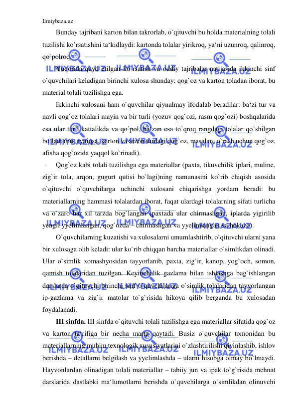 Ilmiybaza.uz 
 
Bunday tajribani karton bilan takrorlab, o`qituvchi bu holda materialning tolali 
tuzilishi ko’rsatishini ta‘kidlaydi: kartonda tolalar yirikroq, ya‘ni uzunroq, qalinroq, 
qo`polroq. 
Yuqorida qayd etilgan ko`rsatish va oddiy tajribalar natijasida ikkinchi sinf 
o`quvchilari keladigan birinchi xulosa shunday: qog`oz va karton toladan iborat, bu 
material tolali tuzilishga ega. 
Ikkinchi xulosani ham o`quvchilar qiynalmay ifodalab beradilar: ba‘zi tur va 
navli qog`oz tolalari mayin va bir turli (yozuv qog`ozi, rasm qog`ozi) boshqalarida 
esa ular turli kattalikda va qo`pol, ba‘zan esa to`qroq rangdagi tolalar qo`shilgan 
bo`ladi (bu, ayniqsa, karton va arzon turdagi qog`oz, masalan, o`rash uchun qog`oz, 
afisha qog`ozida yaqqol ko`rinadi). 
Qog`oz kabi tolali tuzilishga ega materiallar (paxta, tikuvchilik iplari, muline, 
zig`ir tola, arqon, gugurt qutisi bo`lagi)ning namunasini ko`rib chiqish asosida 
o`qituvchi o`quvchilarga uchinchi xulosani chiqarishga yordam beradi: bu 
materiallarning hammasi tolalardan iborat, faqat ulardagi tolalarning sifati turlicha 
va o`zaro har xil tarzda bog`langan (paxtada ular chirmashgan, iplarda yigirilib 
yengil yyelimlangan, qog`ozda – chirmashgan va yyelimlangan va hokazo). 
O`quvchilarning kuzatishi va xulosalarni umumlashtirib, o`qituvchi ularni yana 
bir xulosaga olib keladi: ular ko`rib chiqqan barcha materiallar o`simlikdan olinadi. 
Ular o`simlik xomashyosidan tayyorlanib, paxta, zig`ir, kanop, yog`och, somon, 
qamish tolalaridan tuzilgan. Keyinchalik gazlama bilan ishlashga bag`ishlangan 
darslarda o`qituvchi birinchi sinf o`quvchilariga o`simlik tolalaridan tayyorlangan 
ip-gazlama va zig`ir matolar to`g`risida hikoya qilib berganda bu xulosadan 
foydalanadi. 
III sinfda. III sinfda o`qituvchi tolali tuzilishga ega materiallar sifatida qog`oz 
va karton ta‘rifiga bir necha marta qaytadi. Busiz o`quvchilar tomonidan bu 
materiallarning muhim texnologik xususiyatlarini o`zlashtirilishi qiyinlashib, ishlov 
berishda – detallarni belgilash va yyelimlashda – ularni hisobga olmay bo`lmaydi. 
Hayvonlardan olinadigan tolali materiallar – tabiiy jun va ipak to`g`risida mehnat 
darslarida dastlabki ma‘lumotlarni berishda o`quvchilarga o`simlikdan olinuvchi 
