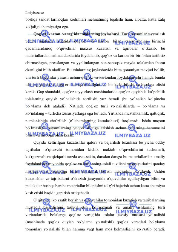 Ilmiybaza.uz 
 
boshqa sanoat tarmoqlari xodimlari mehnatining tejalishi ham, albatta, katta xalq 
xo`jaligi ahamiyatiga ega. 
Qog`oz, karton  varag`ida tolalarning joylashuvi. Turli buyumlar tayyorlash 
uchun material sifatida qog`oz va karton bilan tanishishning birinchi 
qadamlaridanoq o`quvchilar maxsus kuzatish va tajribalar o`tkazib, bu 
materiallardan mehnat darslarida foydalanib, qog`oz va karton bir-biri bilan tartibsiz 
chirmashgan, presslangan va yyelimlangan son-sanoqsiz mayda tolalardan iborat 
ekanligini bilib oladilar. Bu tolalarning joylashuvida bitta qonuniyat mavjud bo`lib, 
uni turli buyumlar yasash uchun qog`oz va kartondan foydalanuvchi hamda bunda 
ishning yuqori sifatiga erishmoqchi bo`lgan har bir kishi bilishi va hisobga olishi 
kerak. Gap shundaki, qog`oz tayyorlash mashinalarida qog`oz quyishda ko`pchilik 
tolalarning quyish yo`nalishida tortilishi yuz beradi (bu yo`nalish ko`pincha 
bo`ylama deb ataladi). Natijada qog`oz turli yo`nalishlarda – bo`ylama va 
ko`ndalang – turlicha xususiyatlarga ega bo`ladi. Yirtishda mustahkamlik, qattiqlik, 
namlanishida cho`zilish (o`lchamlarning kattalashuvi) farqlanadi. Ishda nuqson 
bo`lmasligi, buyumlarning yuqori sifatiga erishish uchun bularning hammasini 
bilish va hisobga olish kerak. 
Quyida keltirilgan kuzatishlar qatori va bajarilish texnikasi bo`yicha oddiy 
tajribalar o`qituvchi tomonidan kichik maktab o`quvchilarini tushunarli, 
ko`rgazmali va qiziqarli tarzda asta-sekin, darsdan darsga bu materiallardan amaliy 
foydalanish jarayonida qog`oz va kartonning tolali tuzilishi xususiyatlarini qanday 
hisobga olish kerakligi bilan tanishtirib borish maqsadini ko`zlaydi. Ushbu 
kuzatishlar va tajribalarni o`tkazish jarayonida o`quvchilar egallaydigan bilim va 
malakalar boshqa barcha materiallar bilan ishni to`g`ri bajarish uchun katta ahamiyat 
kasb etishi haqida gapirish ortiqchadir. 
O`qituvchi ko`rsatib berish va o`quvchilar tomonidan kuzatish va tajribalarning 
mustaqil bajarilishini tashkil etib, ko`rgazmali va amaliy ishlarning turli 
variantlarida bolalarga qog`oz varag`ida tolalar asosiy massasi yo`nalishi 
(mashinada qog`oz quyish bo`ylama yo`nalishi) qog`oz varaqlari bo`ylama 
tomonlari yo`nalishi bilan hamma vaqt ham mos kelmasligini ko`rsatib beradi. 
