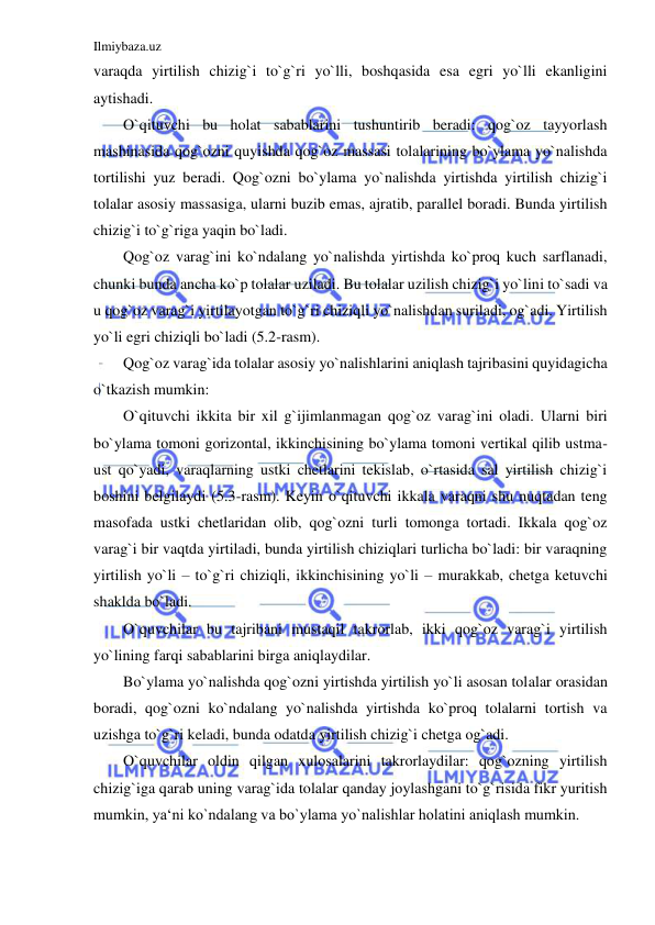 Ilmiybaza.uz 
 
varaqda yirtilish chizig`i to`g`ri yo`lli, boshqasida esa egri yo`lli ekanligini 
aytishadi. 
O`qituvchi bu holat sabablarini tushuntirib beradi: qog`oz tayyorlash 
mashinasida qog`ozni quyishda qog`oz massasi tolalarining bo`ylama yo`nalishda 
tortilishi yuz beradi. Qog`ozni bo`ylama yo`nalishda yirtishda yirtilish chizig`i 
tolalar asosiy massasiga, ularni buzib emas, ajratib, parallel boradi. Bunda yirtilish 
chizig`i to`g`riga yaqin bo`ladi. 
Qog`oz varag`ini ko`ndalang yo`nalishda yirtishda ko`proq kuch sarflanadi, 
chunki bunda ancha ko`p tolalar uziladi. Bu tolalar uzilish chizig`i yo`lini to`sadi va 
u qog`oz varag`i yirtilayotgan to`g`ri chiziqli yo`nalishdan suriladi, og`adi. Yirtilish 
yo`li egri chiziqli bo`ladi (5.2-rasm). 
Qog`oz varag`ida tolalar asosiy yo`nalishlarini aniqlash tajribasini quyidagicha 
o`tkazish mumkin: 
O`qituvchi ikkita bir xil g`ijimlanmagan qog`oz varag`ini oladi. Ularni biri 
bo`ylama tomoni gorizontal, ikkinchisining bo`ylama tomoni vertikal qilib ustma-
ust qo`yadi, varaqlarning ustki chetlarini tekislab, o`rtasida sal yirtilish chizig`i 
boshini belgilaydi (5.3-rasm). Keyin o`qituvchi ikkala varaqni shu nuqtadan teng 
masofada ustki chetlaridan olib, qog`ozni turli tomonga tortadi. Ikkala qog`oz 
varag`i bir vaqtda yirtiladi, bunda yirtilish chiziqlari turlicha bo`ladi: bir varaqning 
yirtilish yo`li – to`g`ri chiziqli, ikkinchisining yo`li – murakkab, chetga ketuvchi 
shaklda bo`ladi. 
O`quvchilar bu tajribani mustaqil takrorlab, ikki qog`oz varag`i yirtilish 
yo`lining farqi sabablarini birga aniqlaydilar. 
Bo`ylama yo`nalishda qog`ozni yirtishda yirtilish yo`li asosan tolalar orasidan 
boradi, qog`ozni ko`ndalang yo`nalishda yirtishda ko`proq tolalarni tortish va 
uzishga to`g`ri keladi, bunda odatda yirtilish chizig`i chetga og`adi. 
O`quvchilar oldin qilgan xulosalarini takrorlaydilar: qog`ozning yirtilish 
chizig`iga qarab uning varag`ida tolalar qanday joylashgani to`g`risida fikr yuritish 
mumkin, ya‘ni ko`ndalang va bo`ylama yo`nalishlar holatini aniqlash mumkin. 
