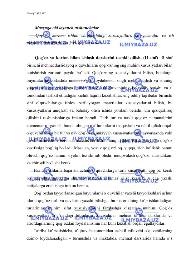 Ilmiybaza.uz 
 
 
Mavzuga oid tayanch tushunchalar 
Qog`oz, karton, ishlab chiqarishdagi xususiyatlari, ko`rgazmalar va ish 
qurollari tayyorlash, ish joyi, qog`oz turlari. 
 
Qog`oz va karton bilan ishlash darslarini tashkil qilish. (II sinf)  II sinf 
birinchi mehnat darsidayoq o`quvchilarni qog`ozning eng muhim xususiyatlari bilan 
tanishtirish zarurati paydo bo`ladi. Qog`ozning xususiyatlarini bilish, bolalarga 
buyumlar tayyorlashda undan to`g`ri foydalanish, ongli mehnat qilish va ishning 
yuqori sifatiga erishishga imkon beradi. O`qituvchining ko`rsatib berishi va u 
tomonidan tashkil etiladigan kichik hajmli kuzatishlar, eng oddiy tajribalar birinchi 
sinf o`quvchilariga ishlov berilayotgan materiallar xususiyatlarini bilish, bu 
xususiyatlarni aniqlash va baholay olish ishida yordam berishi, uni qiziqarliroq 
qilishini tushunishlariga imkon beradi. Turli tur va navli qog`oz namunalarini 
elementar o`rganish, bunda olingan ma‘lumotlarni taqqoslash va tahlil qilish orqali 
o`quvchilar har bir tur va nav qog`ozga muayyan xususiyatlar uni tayyorlashda yoki 
qo`shimcha ishlov berishda maxsus berilishini aniqlaydilar. Bu xususiyatlar qog`oz 
vazifasiga bog`liq bo`ladi. Masalan, yozuv qog`ozi oq, yupqa, zich bo`lishi; namni 
oluvchi qog`oz namni, siyohni tez shimib olishi; muqovalash qog`ozi  mustahkam 
va chiroyli bo`lishi kerak. 
Har xil ishlarni bajarish uchun o`quvchilarga turli xususiyatli qog`oz kerak 
bo`ladi, shuning uchun shunday materialni tanlay olish kerakki, u eng yaxshi 
natijalarga erishishga imkon bersin. 
Qog`ozdan tayyorlanadigan buyumlarni o`quvchilar yaxshi tayyorlashlari uchun 
ularni qog`oz turli va navlarini yaxshi bilishga, bu materialning ko`p ishlatiladigan 
turlarining muhim sifat xususiyatlarini farqlashga o`rgatish muhim. Qog`oz 
xususiyatlari to`g`risidagi bilimlarni o`quvchilar mehnat ta‘limi darslarida va 
atrofdagilarning qog`ozdan foydalanishini har kuni kuzatish orqali egallaydilar. 
Tajriba ko`rsatishicha, o`qituvchi tomonidan tashkil etiluvchi o`quvchilarning 
doimo foydalanadigan – turmushda va maktabda, mehnat darslarida hamda o`z 
