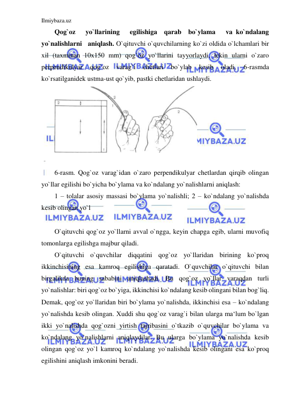 Ilmiybaza.uz 
 
Qog`oz   yo`llarining   egilishiga  qarab  bo`ylama   va ko`ndalang   
yo`nalishlarni   aniqlash. O`qituvchi o`quvchilarning ko`zi oldida o`lchamlari bir 
xil (taxminan 10x150 mm) qog`oz yo`llarini tayyorlaydi, lekin ularni o`zaro 
perpendikulyar 
qog`oz 
varag`i 
chetlari 
bo`ylab 
kesib 
oladi, 
6-rasmda 
ko`rsatilganidek ustma-ust qo`yib, pastki chetlaridan ushlaydi.  
 
 
6-rasm. Qog`oz varag`idan o`zaro perpendikulyar chetlardan qirqib olingan 
yo`llar egilishi bo`yicha bo`ylama va ko`ndalang yo`nalishlarni aniqlash: 
1 – tolalar asosiy massasi bo`ylama yo`nalishli; 2 – ko`ndalang yo`nalishda 
kesib olingan yo`l 
 
O`qituvchi qog`oz yo`llarni avval o`ngga, keyin chapga egib, ularni muvofiq 
tomonlarga egilishga majbur qiladi.  
O`qituvchi o`quvchilar diqqatini qog`oz yo`llaridan birining ko`proq 
ikkinchisining esa kamroq egilishiga qaratadi. O`quvchilar o`qituvchi bilan 
birgalikda buning sababini aniqlashadi. Bu qog`oz yo`llar varaqdan turli 
yo`nalishlar: biri qog`oz bo`yiga, ikkinchisi ko`ndalang kesib olingani bilan bog`liq. 
Demak, qog`oz yo`llaridan biri bo`ylama yo`nalishda, ikkinchisi esa – ko`ndalang 
yo`nalishda kesib olingan. Xuddi shu qog`oz varag`i bilan ularga ma‘lum bo`lgan 
ikki yo`nalishda qog`ozni yirtish tajribasini o`tkazib o`quvchilar bo`ylama va 
ko`ndalang yo`nalishlarni aniqlaydilar. Bu ularga bo`ylama yo`nalishda kesib 
olingan qog`oz yo`l kamroq ko`ndalang yo`nalishda kesib olingani esa ko`proq 
egilishini aniqlash imkonini beradi. 
