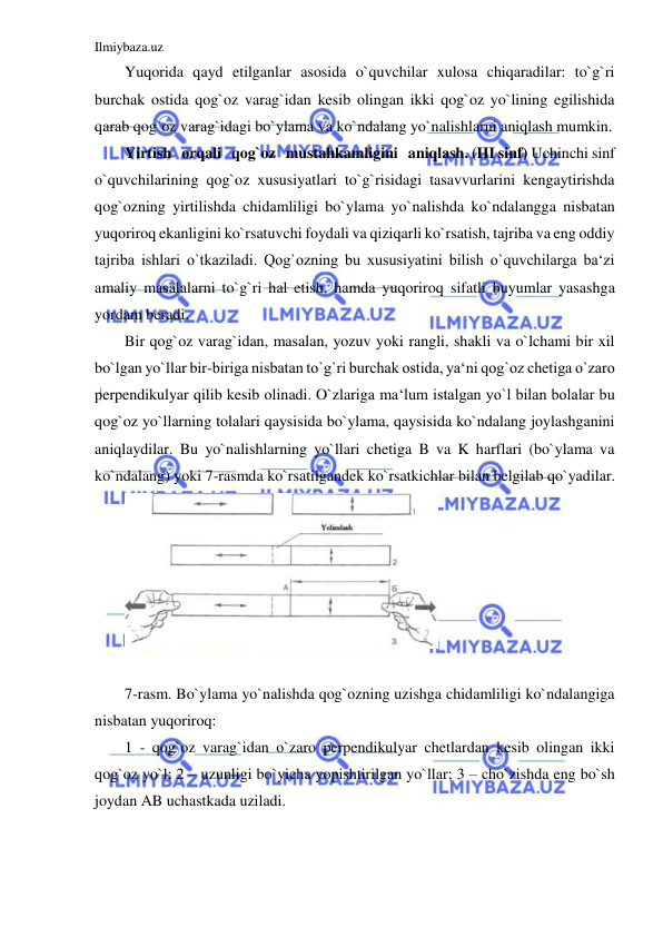 Ilmiybaza.uz 
 
Yuqorida qayd etilganlar asosida o`quvchilar xulosa chiqaradilar: to`g`ri 
burchak ostida qog`oz varag`idan kesib olingan ikki qog`oz yo`lining egilishida 
qarab qog`oz varag`idagi bo`ylama va ko`ndalang yo`nalishlarni aniqlash mumkin. 
Yirtish   orqali   qog`oz   mustahkamligini   aniqlash. (III sinf) Uchinchi sinf 
o`quvchilarining qog`oz xususiyatlari to`g`risidagi tasavvurlarini kengaytirishda 
qog`ozning yirtilishda chidamliligi bo`ylama yo`nalishda ko`ndalangga nisbatan 
yuqoriroq ekanligini ko`rsatuvchi foydali va qiziqarli ko`rsatish, tajriba va eng oddiy 
tajriba ishlari o`tkaziladi. Qog`ozning bu xususiyatini bilish o`quvchilarga ba‘zi 
amaliy masalalarni to`g`ri hal etish, hamda yuqoriroq sifatli buyumlar yasashga 
yordam beradi. 
Bir qog`oz varag`idan, masalan, yozuv yoki rangli, shakli va o`lchami bir xil 
bo`lgan yo`llar bir-biriga nisbatan to`g`ri burchak ostida, ya‘ni qog`oz chetiga o`zaro 
perpendikulyar qilib kesib olinadi. O`zlariga ma‘lum istalgan yo`l bilan bolalar bu 
qog`oz yo`llarning tolalari qaysisida bo`ylama, qaysisida ko`ndalang joylashganini 
aniqlaydilar. Bu yo`nalishlarning yo`llari chetiga B va K harflari (bo`ylama va 
ko`ndalang) yoki 7-rasmda ko`rsatilgandek ko`rsatkichlar bilan belgilab qo`yadilar. 
 
 
7-rasm. Bo`ylama yo`nalishda qog`ozning uzishga chidamliligi ko`ndalangiga 
nisbatan yuqoriroq: 
1 - qog`oz varag`idan o`zaro perpendikulyar chetlardan kesib olingan ikki 
qog`oz yo`l; 2 – uzunligi bo`yicha yopishtirilgan yo`llar; 3 – cho`zishda eng bo`sh 
joydan AB uchastkada uziladi. 
 
