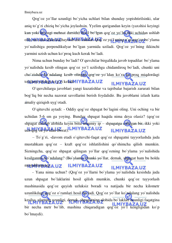 Ilmiybaza.uz 
 
Qog`oz yo`llar uzunligi bo`yicha uchlari bilan shunday yopishtirilsinki, ular 
aniq to`g`ri chiziq bo`yicha joylashsin. Yyelim qurigandan keyin (yaxshisi keyingi 
kun yoki keyingi mehnat darsida) hosil bo`lgan qog`oz yo`lni ikki uchidan ushlab 
olib, uni asta-sekin kuchaytirib cho`zadilar. Qog`oz yo`l uning o`qi qog`oz bo`ylama 
yo`nalishiga perpendikulyar bo`lgan yarmida uziladi. Qog`oz yo`lning ikkinchi 
yarmini uzish uchun ko`proq kuch kerak bo`ladi. 
Nima uchun bunday bo`ladi? O`quvchilar birgalikda javob topadilar: bo`ylama 
yo`nalishda kesib olingan qog`oz yo`l uzilishga chidamliroq bo`ladi, chunki uni 
cho`zishda ko`ndalang kesib olingan qog`oz yo`ldan ko`ra ko`proq miqdordagi 
tolalarni uzishga to`g`ri keladi. 
O`quvchilarga javoblari yangi kuzatishlar va tajribalar bajarish zarurati bilan 
bog`liq bir necha nazorat savollarini berish foydalidir. Bu javoblarni izlash katta 
amaliy qiziqish uyg`otadi. 
O`qituvchi aytadi: - Oddiy qog`oz shpagat bo`lagini oling. Uni oching va bir 
uchidan 5-6 sm ga yoying. Bunday shpagat haqida nima deya olasiz? (qog`oz 
shpagat dastlab alohida keyin bitta umumiy ip – shpagatga eshilgan bir, ikki yoki 
uch qog`oz yo`ldan iborat).  
– To`g`ri, -davom etadi o`qituvchi-faqat qog`oz shpagatni tayyorlashda juda 
mustahkam qog`oz – kraft qog`oz ishlatilishini qo`shimcha qilish mumkin. 
Sizningcha, qog`oz shpagat qilingan yo`llar qog`ozning bo`ylama yo`nalishida 
kesilganmi, ko`ndalang? (Bo`ylama, chunki yo`llar, demak, shpagat ham bu holda 
mustahkamroq). 
- Yana nima uchun? (Qog`oz yo`llarni bo`ylama yo`nalishda kesishda juda 
uzun shpagat bo`laklarini hosil qilish mumkin, chunki qog`oz tayyorlash 
mashinasida qog`oz quyish uzluksiz boradi va natijada bir necha kilometr 
uzunlikdagi qog`oz o`ramlari hosil bo`ladi. Qog`oz yo`llar ko`ndalang yo`nalishda 
kesilsa, ularning uzunligi, demak, shpagatning alohida bo`laklari uzunligi faqatgina 
bir necha metr bo`lib, mashina chiqaradigan qog`oz yo`l kengligidan ko`p 
bo`lmaydi). 
