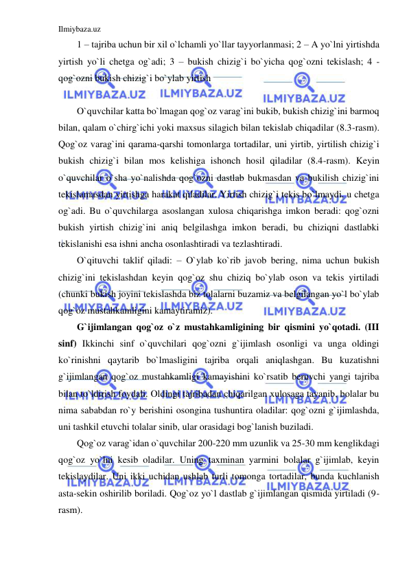 Ilmiybaza.uz 
 
1 – tajriba uchun bir xil o`lchamli yo`llar tayyorlanmasi; 2 – A yo`lni yirtishda 
yirtish yo`li chetga og`adi; 3 – bukish chizig`i bo`yicha qog`ozni tekislash; 4 - 
qog`ozni bukish chizig`i bo`ylab yirtish 
 
O`quvchilar katta bo`lmagan qog`oz varag`ini bukib, bukish chizig`ini barmoq 
bilan, qalam o`chirg`ichi yoki maxsus silagich bilan tekislab chiqadilar (8.3-rasm). 
Qog`oz varag`ini qarama-qarshi tomonlarga tortadilar, uni yirtib, yirtilish chizig`i 
bukish chizig`i bilan mos kelishiga ishonch hosil qiladilar (8.4-rasm). Keyin 
o`quvchilar o`sha yo`nalishda qog`ozni dastlab bukmasdan va bukilish chizig`ini 
tekislamasdan yirtishga harakat qiladilar. Yirtish chizig`i tekis bo`lmaydi, u chetga 
og`adi. Bu o`quvchilarga asoslangan xulosa chiqarishga imkon beradi: qog`ozni 
bukish yirtish chizig`ini aniq belgilashga imkon beradi, bu chiziqni dastlabki 
tekislanishi esa ishni ancha osonlashtiradi va tezlashtiradi. 
O`qituvchi taklif qiladi: – O`ylab ko`rib javob bering, nima uchun bukish 
chizig`ini tekislashdan keyin qog`oz shu chiziq bo`ylab oson va tekis yirtiladi 
(chunki bukish joyini tekislashda biz tolalarni buzamiz va belgilangan yo`l bo`ylab 
qog`oz mustahkamligini kamaytiramiz). 
G`ijimlangan qog`oz o`z mustahkamligining bir qismini yo`qotadi. (III 
sinf) Ikkinchi sinf o`quvchilari qog`ozni g`ijimlash osonligi va unga oldingi 
ko`rinishni qaytarib bo`lmasligini tajriba orqali aniqlashgan. Bu kuzatishni 
g`ijimlangan qog`oz mustahkamligi kamayishini ko`rsatib beruvchi yangi tajriba 
bilan to`ldirish foydali. Oldingi tajribadan chiqarilgan xulosaga tayanib, bolalar bu 
nima sababdan ro`y berishini osongina tushuntira oladilar: qog`ozni g`ijimlashda, 
uni tashkil etuvchi tolalar sinib, ular orasidagi bog`lanish buziladi. 
Qog`oz varag`idan o`quvchilar 200-220 mm uzunlik va 25-30 mm kenglikdagi 
qog`oz yo`lni kesib oladilar. Uning taxminan yarmini bolalar g`ijimlab, keyin 
tekislaydilar. Uni ikki uchidan ushlab turli tomonga tortadilar, bunda kuchlanish 
asta-sekin oshirilib boriladi. Qog`oz yo`l dastlab g`ijimlangan qismida yirtiladi (9-
rasm). 
 
