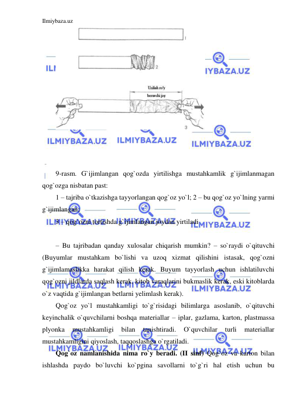 Ilmiybaza.uz 
 
 
 
 
 
9-rasm. G`ijimlangan qog`ozda yirtilishga mustahkamlik g`ijimlanmagan 
qog`ozga nisbatan past: 
1 – tajriba o`tkazishga tayyorlangan qog`oz yo`l; 2 – bu qog`oz yo`lning yarmi 
g`ijimlangan;  
3 – qog`ozni tortishda g`ijimlangan joydan yirtiladi 
 
– Bu tajribadan qanday xulosalar chiqarish mumkin? – so`raydi o`qituvchi 
(Buyumlar mustahkam bo`lishi va uzoq xizmat qilishini istasak, qog`ozni 
g`ijimlamaslikka harakat qilish kerak. Buyum tayyorlash uchun ishlatiluvchi 
qog`ozni jildlarda saqlash kerak, kitob varaqlarini bukmaslik kerak, eski kitoblarda 
o`z vaqtida g`ijimlangan betlarni yelimlash kerak). 
Qog`oz yo`l mustahkamligi to`g`risidagi bilimlarga asoslanib, o`qituvchi 
keyinchalik o`quvchilarni boshqa materiallar – iplar, gazlama, karton, plastmassa 
plyonka 
mustahkamligi 
bilan 
tanishtiradi. 
O`quvchilar 
turli 
materiallar 
mustahkamligini qiyoslash, taqqoslashga o`rgatiladi. 
Qog`oz namlanishida nima ro`y beradi. (II sinf) Qog`oz va karton bilan 
ishlashda paydo bo`luvchi ko`pgina savollarni to`g`ri hal etish uchun bu 
