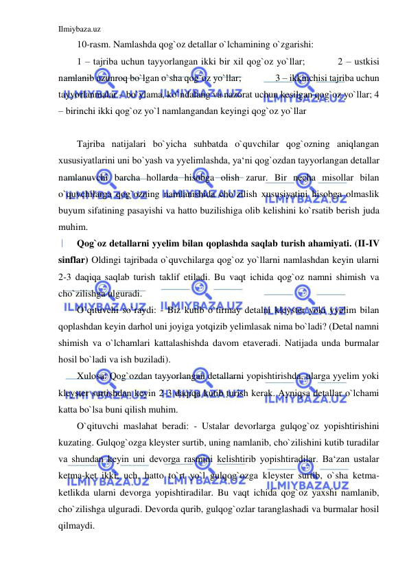 Ilmiybaza.uz 
 
10-rasm. Namlashda qog`oz detallar o`lchamining o`zgarishi:  
1 – tajriba uchun tayyorlangan ikki bir xil qog`oz yo`llar;          2 – ustkisi 
namlanib uzunroq bo`lgan o`sha qog`oz yo`llar;                3 – ikkinchisi tajriba uchun 
tayyorlanmalar – bo`ylama, ko`ndalang va nazorat uchun kesilgan qog`oz yo`llar; 4 
– birinchi ikki qog`oz yo`l namlangandan keyingi qog`oz yo`llar 
 
Tajriba natijalari bo`yicha suhbatda o`quvchilar qog`ozning aniqlangan 
xususiyatlarini uni bo`yash va yyelimlashda, ya‘ni qog`ozdan tayyorlangan detallar 
namlanuvchi barcha hollarda hisobga olish zarur. Bir necha misollar bilan 
o`quvchilarga qog`ozning namlanishida cho`zilish xususiyatini hisobga olmaslik 
buyum sifatining pasayishi va hatto buzilishiga olib kelishini ko`rsatib berish juda 
muhim. 
Qog`oz detallarni yyelim bilan qoplashda saqlab turish ahamiyati. (II-IV 
sinflar) Oldingi tajribada o`quvchilarga qog`oz yo`llarni namlashdan keyin ularni 
2-3 daqiqa saqlab turish taklif etiladi. Bu vaqt ichida qog`oz namni shimish va 
cho`zilishga ulguradi. 
O`qituvchi so`raydi: - Biz kutib o`tirmay detalni kleyster yoki yyelim bilan 
qoplashdan keyin darhol uni joyiga yotqizib yelimlasak nima bo`ladi? (Detal namni 
shimish va o`lchamlari kattalashishda davom etaveradi. Natijada unda burmalar 
hosil bo`ladi va ish buziladi). 
Xulosa: Qog`ozdan tayyorlangan detallarni yopishtirishda, ularga yyelim yoki 
kleyster surtishdan keyin 2-3 daqiqa kutib turish kerak. Ayniqsa detallar o`lchami 
katta bo`lsa buni qilish muhim. 
O`qituvchi maslahat beradi: - Ustalar devorlarga gulqog`oz yopishtirishini 
kuzating. Gulqog`ozga kleyster surtib, uning namlanib, cho`zilishini kutib turadilar 
va shundan keyin uni devorga rasmini kelishtirib yopishtiradilar. Ba‘zan ustalar 
ketma-ket ikki, uch, hatto to`rt yo`l gulqog`ozga kleyster surtib, o`sha ketma-
ketlikda ularni devorga yopishtiradilar. Bu vaqt ichida qog`oz yaxshi namlanib, 
cho`zilishga ulguradi. Devorda qurib, gulqog`ozlar taranglashadi va burmalar hosil 
qilmaydi. 
