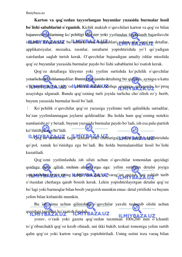 Ilmiybaza.uz 
 
Karton va qog`ozdan tayyorlangan buyumlar yuzasida burmalar hosil 
bo`lishi sabablarini o`rganish. Kichik maktab o`quvchilari karton va qog`oz bilan 
bajaruvchi ishlarining ko`pchiligi kleyster yoki yyelimdan foydalanib bajariluvchi 
ishlardir. O`quvchilar bu ishlarni toza bajarishlari uchun ular qog`oz detallar, 
applikatsiyalar, mozaika, rasmlar, suratlarni yopishtirishda yo`l qo`yadigan 
xatolardan saqlab turish kerak. O`quvchilar bajaradigan amaliy ishlar misolida 
qog`oz buyumlar yuzasida burmalar paydo bo`lishi sabablarini ko`rsatish kerak. 
Qog`oz detallarga kleyster yoki yyelim surtishda ko`pchilik o`quvchilar 
yetarlicha tez ishlamaydilar. Buning natijasida detalning bir qismida, ayniqsa u katta 
o`lchamda bo`lsa, qog`oz yelimni shimib boshqa qismiga qaraganda ko`proq 
uzayishga ulguradi. Bunda qog`ozning turli joyida turlicha cho`zilish ro`y berib, 
buyum yuzasida burmalar hosil bo`ladi. 
Ko`pchilik o`quvchilar qog`oz yuzasiga yyelimni turli qalinlikda surtadilar, 
ba‘zan yyelimlanmagan joylarni qoldiradilar. Bu holda ham qog`ozning notekis 
namlanishi ro`y beradi, buyum yuzasida burmalar paydo bo`ladi, ish esa pala-partish 
ko`rinishga ega bo`ladi. 
Qog`oz detallarni faqat uchlari yoki chetlariga yyelim surtib yopishtirishda 
qo`pol, xunuk ko`rinishga ega bo`ladi. Bu holda burmalanishlar hosil bo`lishi 
kuzatiladi. 
Qog`ozni yyelimlashda ish sifati uchun o`quvchilar tomonidan quyidagi 
qoidaga rioya qilish muhim ahamiyatga ega: yelim surtilgan detalni joyiga 
yotqizishdan keyin uning ustiga toza qog`oz varag`ini quyish, uni ushlab turib 
o`rtasidan chetlarga qarab bosish kerak. Lekin yopishtirilayotgan detalni qog`oz 
bo`lagi yoki barmoqlar bilan bosib yurgizish mumkin emas: detal yirtilishi va buyum 
yelim bilan kirlanishi mumkin. 
Bu ish nima uchun qilinishini o`quvchilar yaxshi tushunib olishi uchun 
quyidagi tajribani ko`rsatish foydali. 
yozuv, o`rash yoki gazeta qog`ozdan taxminan 100x200 mm o`lchamli 
to`g`riburchakli qog`oz kesib olinadi, uni ikki bukib, teskari tomoniga yelim surtib 
qalin qog`oz yoki karton varag`iga yopishtiriladi. Uning ustini toza varaq bilan 
