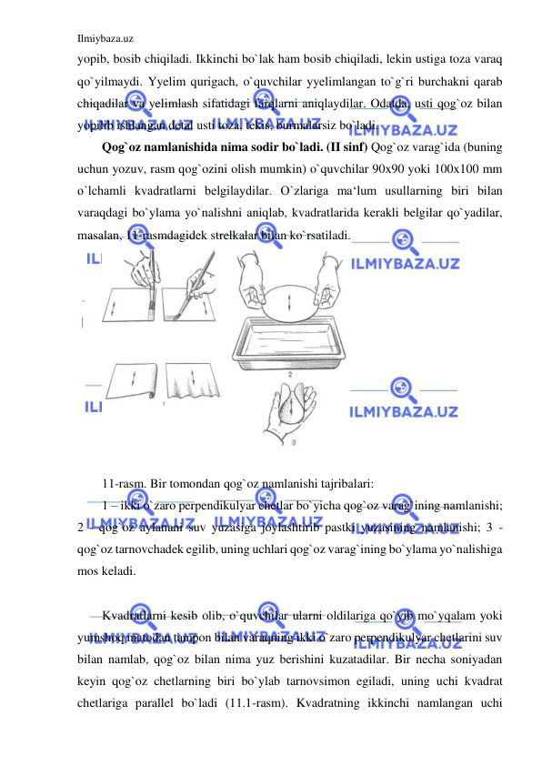 Ilmiybaza.uz 
 
yopib, bosib chiqiladi. Ikkinchi bo`lak ham bosib chiqiladi, lekin ustiga toza varaq 
qo`yilmaydi. Yyelim qurigach, o`quvchilar yyelimlangan to`g`ri burchakni qarab 
chiqadilar va yelimlash sifatidagi farqlarni aniqlaydilar. Odatda, usti qog`oz bilan 
yopilib ishlangan detal usti toza, tekis, burmalarsiz bo`ladi. 
Qog`oz namlanishida nima sodir bo`ladi. (II sinf) Qog`oz varag`ida (buning 
uchun yozuv, rasm qog`ozini olish mumkin) o`quvchilar 90x90 yoki 100x100 mm 
o`lchamli kvadratlarni belgilaydilar. O`zlariga ma‘lum usullarning biri bilan 
varaqdagi bo`ylama yo`nalishni aniqlab, kvadratlarida kerakli belgilar qo`yadilar, 
masalan, 11-rasmdagidek strelkalar bilan ko`rsatiladi. 
 
 
11-rasm. Bir tomondan qog`oz namlanishi tajribalari: 
1 – ikki o`zaro perpendikulyar chetlar bo`yicha qog`oz varag`ining namlanishi; 
2 - qog`oz aylanani suv yuzasiga joylashtirib pastki yuzasining namlanishi; 3 - 
qog`oz tarnovchadek egilib, uning uchlari qog`oz varag`ining bo`ylama yo`nalishiga 
mos keladi. 
 
Kvadratlarni kesib olib, o`quvchilar ularni oldilariga qo`yib mo`yqalam yoki 
yumshoq matodan tampon bilan varaqning ikki o`zaro perpendikulyar chetlarini suv 
bilan namlab, qog`oz bilan nima yuz berishini kuzatadilar. Bir necha soniyadan 
keyin qog`oz chetlarning biri bo`ylab tarnovsimon egiladi, uning uchi kvadrat 
chetlariga parallel bo`ladi (11.1-rasm). Kvadratning ikkinchi namlangan uchi 
