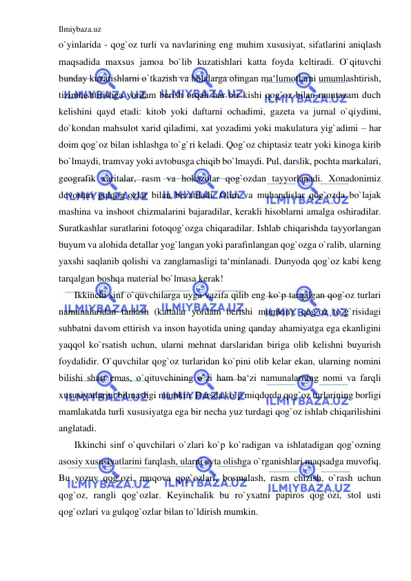 Ilmiybaza.uz 
 
o`yinlarida - qog`oz turli va navlarining eng muhim xususiyat, sifatlarini aniqlash 
maqsadida maxsus jamoa bo`lib kuzatishlari katta foyda keltiradi. O`qituvchi 
bunday kuzatishlarni o`tkazish va bolalarga olingan ma‘lumotlarni umumlashtirish, 
tizimlashtirishga yordam berish orqali har bir kishi qog`oz bilan muntazam duch 
kelishini qayd etadi: kitob yoki daftarni ochadimi, gazeta va jurnal o`qiydimi, 
do`kondan mahsulot xarid qiladimi, xat yozadimi yoki makulatura yig`adimi – har 
doim qog`oz bilan ishlashga to`g`ri keladi. Qog`oz chiptasiz teatr yoki kinoga kirib 
bo`lmaydi, tramvay yoki avtobusga chiqib bo`lmaydi. Pul, darslik, pochta markalari, 
geografik xaritalar, rasm va hokazolar qog`ozdan tayyorlanadi. Xonadonimiz 
devorlari gulqog`ozlar bilan bezatiladi. Olim va muhandislar qog`ozda bo`lajak 
mashina va inshoot chizmalarini bajaradilar, kerakli hisoblarni amalga oshiradilar. 
Suratkashlar suratlarini fotoqog`ozga chiqaradilar. Ishlab chiqarishda tayyorlangan 
buyum va alohida detallar yog`langan yoki parafinlangan qog`ozga o`ralib, ularning 
yaxshi saqlanib qolishi va zanglamasligi ta‘minlanadi. Dunyoda qog`oz kabi keng 
tarqalgan boshqa material bo`lmasa kerak! 
Ikkinchi sinf o`quvchilarga uyga vazifa qilib eng ko`p tarqalgan qog`oz turlari 
namunalaridan tanlash (kattalar yordam berishi mumkin), qog`oz to`g`risidagi 
suhbatni davom ettirish va inson hayotida uning qanday ahamiyatga ega ekanligini 
yaqqol ko`rsatish uchun, ularni mehnat darslaridan biriga olib kelishni buyurish 
foydalidir. O`quvchilar qog`oz turlaridan ko`pini olib kelar ekan, ularning nomini 
bilishi shart emas, o`qituvchining o`zi ham ba‘zi namunalarning nomi va farqli 
xususiyatlarini bilmasligi mumkin. Darsda ko`p miqdorda qog`oz turlarining borligi 
mamlakatda turli xususiyatga ega bir necha yuz turdagi qog`oz ishlab chiqarilishini 
anglatadi. 
Ikkinchi sinf o`quvchilari o`zlari ko`p ko`radigan va ishlatadigan qog`ozning 
asosiy xususiyatlarini farqlash, ularni ayta olishga o`rganishlari maqsadga muvofiq. 
Bu yozuv qog`ozi, muqova qog`ozlari, bosmalash, rasm chizish, o`rash uchun 
qog`oz, rangli qog`ozlar. Keyinchalik bu ro`yxatni papiros qog`ozi, stol usti 
qog`ozlari va gulqog`ozlar bilan to`ldirish mumkin. 
