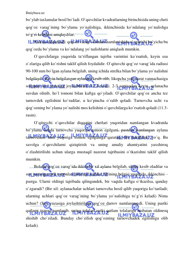 Ilmiybaza.uz 
 
bo`ylab taxlamalar hosil bo`ladi. O`quvchilar kvadratlarning birinchisida uning cheti 
qog`oz varag`ining bo`ylama yo`nalishiga, ikkinchisida ko`ndalang yo`nalishga 
to`g`ri kelishini aniqlaydilar. 
Xulosa chiqariladi: qog`oz varag`i chetlari namlanishida o`zgarishi bo`yicha bu 
qog`ozda bo`ylama va ko`ndalang yo`nalishlarni aniqlash mumkin. 
O`quvchilarga yuqorida ta‘riflangan tajriba varintini ko`rsatish, keyin esa 
o`zlariga qilib ko`rishni taklif qilish foydalidir. O`qituvchi qog`oz varag`ida radiusi 
90-100 mm bo`lgan aylana belgilab, uning ichida strelka bilan bo`ylama yo`nalishni 
belgilaydi. Keyin belgilangan aylanani kesib olib, likopcha yoki surat vannachasiga 
solingan suv yuzasiga joylashtiradi (11.2-rasm). 2-3 soniyadan keyin, aylanacha 
suvdan olinib, ho`l tomoni bilan kaftga qo`yiladi. O`quvchilar qog`oz ancha tez 
tarnovdek egilishini ko`radilar, u ko`pincha o`ralib qoladi. Tarnovcha uchi va 
qog`ozning bo`ylama yo`nalishi mos kelishini o`quvchilarga ko`rsatish qoladi (11.3-
rasm). 
O`qituvchi o`quvchilar diqqatini chetlari yuqoridan namlangan kvadratda 
bo`ylama uchda tarnovcha yuqoriga tomon egilgani, pastdan namlangan aylana 
tarnovchasi ham yuqoriga tomon egilganiga qaratadi. Bu tasodifmi? yo`q. Bu 
savolga o`quvchilarni qiziqtirish va uning amaliy ahamiyatini yaxshiroq 
o`zlashtirilishi uchun ularga mustaqil nazorat tajribasini o`tkazishni taklif qilish 
mumkin. 
Bolalar qog`oz varag`ida ikkita bir xil aylana belgilab, ularni kesib oladilar va 
suv yuzasiga turli tomonlari bilan qo`yadilar: birining belgisi yuqorida, ikkinchisi – 
pastga. Ularni oldingi tajribada qilingandek, bir vaqtda kaftga o`tkazilsa, qanday 
o`zgaradi? (Bir xil: aylanachalar uchlari tarnovcha hosil qilib yuqoriga ko`tariladi; 
ularning uchlari qog`oz varag`ining bo`ylama yo`nalishiga to`g`ri keladi) Nima 
uchun? (Suv yuzasiga joylashtirilgan qog`oz darrov namlanmaydi. Uning pastki 
qatlami tezroq namlanib, uning tolalari ustki qatlam tolalariga nisbatan oldinroq 
shishib cho`ziladi. Bunday cho`zilish qog`ozning tarnovchadek egilishiga olib 
keladi). 
