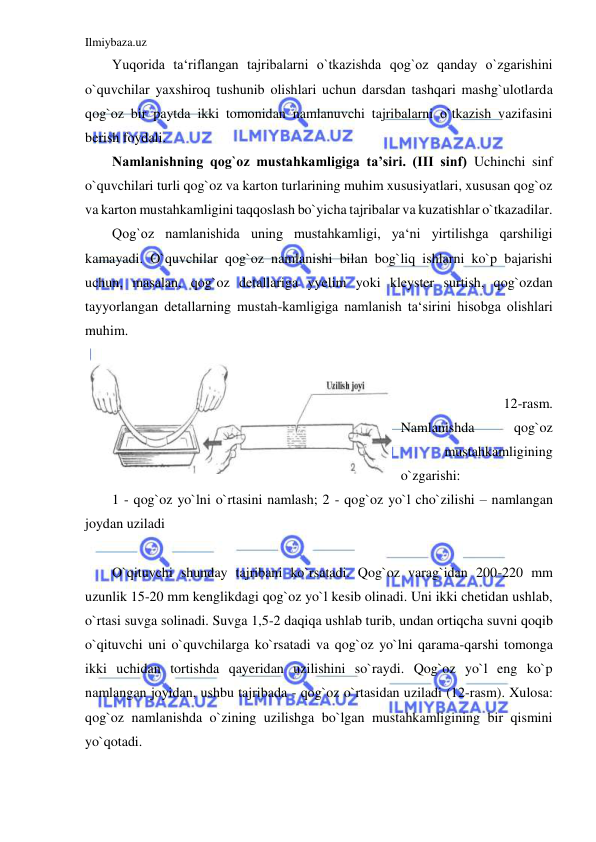 Ilmiybaza.uz 
 
Yuqorida ta‘riflangan tajribalarni o`tkazishda qog`oz qanday o`zgarishini 
o`quvchilar yaxshiroq tushunib olishlari uchun darsdan tashqari mashg`ulotlarda 
qog`oz bir paytda ikki tomonidan namlanuvchi tajribalarni o`tkazish vazifasini 
berish foydali. 
Namlanishning qog`oz mustahkamligiga ta’siri. (III sinf) Uchinchi sinf 
o`quvchilari turli qog`oz va karton turlarining muhim xususiyatlari, xususan qog`oz 
va karton mustahkamligini taqqoslash bo`yicha tajribalar va kuzatishlar o`tkazadilar. 
Qog`oz namlanishida uning mustahkamligi, ya‘ni yirtilishga qarshiligi 
kamayadi. O`quvchilar qog`oz namlanishi bilan bog`liq ishlarni ko`p bajarishi 
uchun, masalan, qog`oz detallariga yyelim yoki kleyster surtish, qog`ozdan 
tayyorlangan detallarning mustah-kamligiga namlanish ta‘sirini hisobga olishlari 
muhim. 
 
 
12-rasm. 
Namlanishda 
qog`oz 
mustahkamligining 
o`zgarishi: 
1 - qog`oz yo`lni o`rtasini namlash; 2 - qog`oz yo`l cho`zilishi – namlangan 
joydan uziladi 
 
O`qituvchi shunday tajribani ko`rsatadi. Qog`oz varag`idan 200-220 mm 
uzunlik 15-20 mm kenglikdagi qog`oz yo`l kesib olinadi. Uni ikki chetidan ushlab, 
o`rtasi suvga solinadi. Suvga 1,5-2 daqiqa ushlab turib, undan ortiqcha suvni qoqib 
o`qituvchi uni o`quvchilarga ko`rsatadi va qog`oz yo`lni qarama-qarshi tomonga 
ikki uchidan tortishda qayeridan uzilishini so`raydi. Qog`oz yo`l eng ko`p 
namlangan joyidan, ushbu tajribada - qog`oz o`rtasidan uziladi (12-rasm). Xulosa: 
qog`oz namlanishda o`zining uzilishga bo`lgan mustahkamligining bir qismini 
yo`qotadi. 
