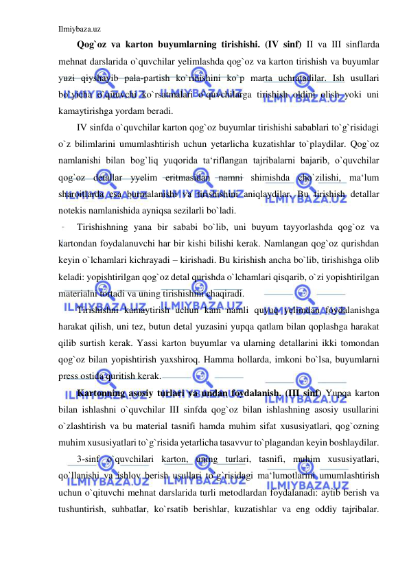 Ilmiybaza.uz 
 
Qog`oz va karton buyumlarning tirishishi. (IV sinf) II va III sinflarda 
mehnat darslarida o`quvchilar yelimlashda qog`oz va karton tirishish va buyumlar 
yuzi qiyshayib pala-partish ko`rinishini ko`p marta uchratadilar. Ish usullari 
bo`yicha o`qituvchi ko`rsatmalari o`quvchilarga tirishish oldini olish yoki uni 
kamaytirishga yordam beradi. 
IV sinfda o`quvchilar karton qog`oz buyumlar tirishishi sabablari to`g`risidagi 
o`z bilimlarini umumlashtirish uchun yetarlicha kuzatishlar to`playdilar. Qog`oz 
namlanishi bilan bog`liq yuqorida ta‘riflangan tajribalarni bajarib, o`quvchilar 
qog`oz detallar yyelim eritmasidan namni shimishda cho`zilishi, ma‘lum 
sharoitlarda esa burmalanishi va tirishishini aniqlaydilar. Bu tirishish detallar 
notekis namlanishida ayniqsa sezilarli bo`ladi. 
Tirishishning yana bir sababi bo`lib, uni buyum tayyorlashda qog`oz va 
kartondan foydalanuvchi har bir kishi bilishi kerak. Namlangan qog`oz qurishdan 
keyin o`lchamlari kichrayadi – kirishadi. Bu kirishish ancha bo`lib, tirishishga olib 
keladi: yopishtirilgan qog`oz detal qurishda o`lchamlari qisqarib, o`zi yopishtirilgan 
materialni tortadi va uning tirishishini chaqiradi. 
Tirishishni kamaytirish uchun kam namli quyuq yelimdan foydalanishga 
harakat qilish, uni tez, butun detal yuzasini yupqa qatlam bilan qoplashga harakat 
qilib surtish kerak. Yassi karton buyumlar va ularning detallarini ikki tomondan 
qog`oz bilan yopishtirish yaxshiroq. Hamma hollarda, imkoni bo`lsa, buyumlarni 
press ostida quritish kerak. 
Kartonning asosiy turlari va undan foydalanish. (III sinf) Yupqa karton 
bilan ishlashni o`quvchilar III sinfda qog`oz bilan ishlashning asosiy usullarini 
o`zlashtirish va bu material tasnifi hamda muhim sifat xususiyatlari, qog`ozning 
muhim xususiyatlari to`g`risida yetarlicha tasavvur to`plagandan keyin boshlaydilar. 
3-sinf o`quvchilari karton, uning turlari, tasnifi, muhim xususiyatlari, 
qo`llanishi va ishlov berish usullari to`g`risidagi ma‘lumotlarini umumlashtirish 
uchun o`qituvchi mehnat darslarida turli metodlardan foydalanadi: aytib berish va 
tushuntirish, suhbatlar, ko`rsatib berishlar, kuzatishlar va eng oddiy tajribalar. 
