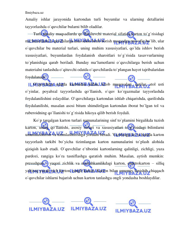 Ilmiybaza.uz 
 
Amaliy ishlar jarayonida kartondan turli buyumlar va ularning detallarini 
tayyorlashda o`quvchilar bularni bilib oladilar. 
Turli amaliy maqsadlarda qo`llaniluvchi material sifatida karton to`g`risidagi 
ma‘lumotlarni o`quvchilarga asta-sekin berib borish maqsadga muvofiq bo`lib, ular 
o`quvchilar bu material turlari, uning muhim xususiyatlari, qo`lda ishlov berish 
xususiyatlari, buyumlardan foydalanish sharoitlari to`g`risida tasavvurlarning 
to`planishiga qarab beriladi. Bunday ma‘lumotlarni o`quvchilarga berish uchun 
materialni tanlashda o`qituvchi odatda o`quvchilarda to`plangan hayot tajribalaridan 
foydalanadi. 
O`quvchilar odatda kartondan jildan, kitob muqovalari, qutilar, stol usti 
o`yinlar, poyabzal tayyorlashda qo`llanish, o`quv ko`rgazmalar tayyorlashda 
foydalanilishini eslaydilar. O`quvchilarga kartondan ishlab chiqarishda, qurilishda 
foydalanilishi, masalan asosi bitum shimdirilgan kartondan iborat bo`lgan tol va 
ruberoidning qo`llanishi to`g`risida hikoya qilib berish foydali. 
Ko`p tarqalgan karton turlari namunalarining sinf to`plamini birgalikda tuzish 
karton, uning qo`llanishi, asosiy turlari va xususiyatlari to`g`risidagi bilimlarni 
umumlashtirish va tizimlashtirishga yordam beradi. Vazifasiga ko`ra hamda karton 
tayyorlash tarkibi bo`yicha tizimlangan karton namunalarini to`plash alohida 
qiziqish kasb etadi. O`quvchilar e`tiborini kartonlarning qalinligi, zichligi, yuza 
pardozi, rangiga ko`ra tasniflashga qaratish muhim. Masalan, aytish mumkin: 
pressshpan – yuqori zichlik va mustahkamlikdagi karton, elektrokarton – silliq 
yaltiroq yuzali zich karton, rangli karton. Karton bilan umumiy tanishib chiqqach 
o`quvchilar ishlarni bajarish uchun karton tanlashga ongli yondasha boshlaydilar. 
 
