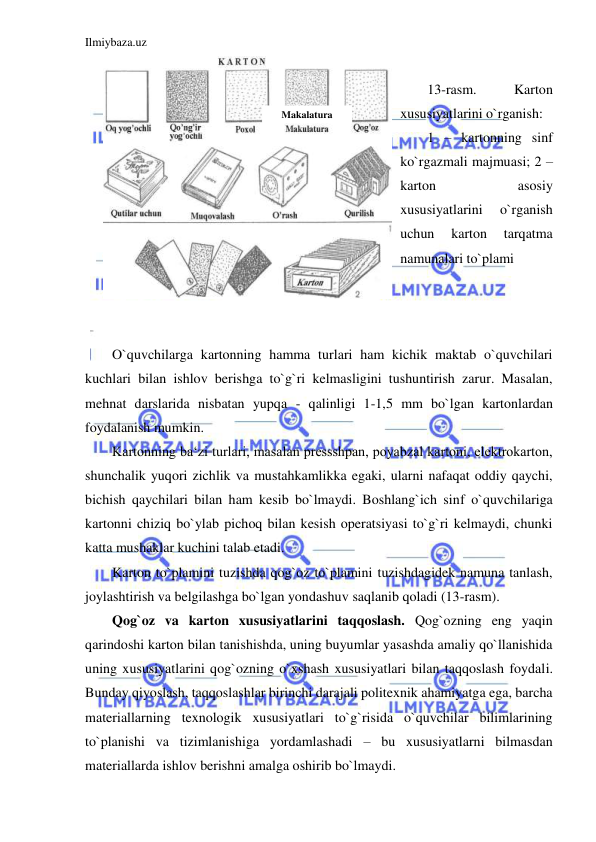 Ilmiybaza.uz 
 
 
13-rasm. 
Karton 
xususiyatlarini o`rganish: 
1 – kartonning sinf 
ko`rgazmali majmuasi; 2 – 
karton 
asosiy 
xususiyatlarini 
o`rganish 
uchun 
karton 
tarqatma 
namunalari to`plami 
 
 
 
O`quvchilarga kartonning hamma turlari ham kichik maktab o`quvchilari 
kuchlari bilan ishlov berishga to`g`ri kelmasligini tushuntirish zarur. Masalan, 
mehnat darslarida nisbatan yupqa - qalinligi 1-1,5 mm bo`lgan kartonlardan 
foydalanish mumkin. 
Kartonning ba‘zi turlari, masalan pressshpan, poyabzal kartoni, elektrokarton, 
shunchalik yuqori zichlik va mustahkamlikka egaki, ularni nafaqat oddiy qaychi, 
bichish qaychilari bilan ham kesib bo`lmaydi. Boshlang`ich sinf o`quvchilariga 
kartonni chiziq bo`ylab pichoq bilan kesish operatsiyasi to`g`ri kelmaydi, chunki 
katta mushaklar kuchini talab etadi. 
Karton to`plamini tuzishda qog`oz to`plamini tuzishdagidek namuna tanlash, 
joylashtirish va belgilashga bo`lgan yondashuv saqlanib qoladi (13-rasm). 
Qog`oz va karton xususiyatlarini taqqoslash. Qog`ozning eng yaqin 
qarindoshi karton bilan tanishishda, uning buyumlar yasashda amaliy qo`llanishida 
uning xususiyatlarini qog`ozning o`xshash xususiyatlari bilan taqqoslash foydali. 
Bunday qiyoslash, taqqoslashlar birinchi darajali politexnik ahamiyatga ega, barcha 
materiallarning texnologik xususiyatlari to`g`risida o`quvchilar bilimlarining 
to`planishi va tizimlanishiga yordamlashadi – bu xususiyatlarni bilmasdan 
materiallarda ishlov berishni amalga oshirib bo`lmaydi. 
Makalatura 
