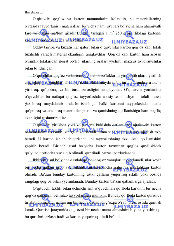 Ilmiybaza.uz 
 
O`qituvchi qog`oz va karton namunalarini ko`rsatib, bu materiallarning 
o`rtasida tayyorlanish materiallari bo`yicha ham, usullari bo`yicha ham ahamiyatli 
farq yo`qligini ma‘lum qiladi. Bundan tashqari 1 m2 250 g og`irlikdagi kartonni 
ko`pincha qog`oz deb ta‘riflaydilar. 
Oddiy tajriba va kuzatishlar qatori bilan o`quvchilar karton qog`oz kabi tolali 
tuzilishli varaqli material ekanligini aniqlaydilar. Qog`oz kabi karton ham asosan 
o`simlik tolalaridan iborat bo`lib, ularning oralari yyelimli maxsus to`ldiruvchilar 
bilan to`ldirilgan. 
O`quvchilar qog`oz va kartonning kichik bo`laklarini yirtib olib ularni yirtilish 
chiziqlarini kuzatadilar. Ular qog`ozda tolalar mayda va bir turli, kartonda esa ancha 
yirikroq, qo`polroq va bir turda emasligini aniqlaydilar. O`qituvchi yordamida 
o`quvchilar bu nafaqat qog`oz tayyorlashda asosiy xom ashyo – tolali massa 
yaxshiroq maydalanib aralashtirishishiga, balki kartonni tayyorlashda odatda 
qo`polroq va arzonroq materiallar poxol va qamishning qo`llanishiga ham bog`liq 
ekanligini tushuntiradilar. 
O`qituvchi yirtishda yoki ko`p marta bukishda qatlamlarga ajraluvchi karton 
namunalarini ko`rsatib, sinfga savol beradi: nima sababdan qatlamga ajralish ro`y 
beradi. U karton ishlab chiqarishda uni tayyorlashning ikki usuli qo`llanishini 
gapirib beradi. Birinchi usul bo`yicha karton taxminan qog`oz quyilishidek 
qo`yiladi: ortiqcha suv siqib olinadi, quritiladi, yuzasi pardozlanadi. 
Ikkinchi usul bo`yicha dastlab qo`pol qog`oz varaqlari tayyorlanadi, ular keyin 
bir necha qatlam qilib yyelimlanib, ancha-muncha qalin va mustahkam karton 
olinadi. Ba‘zan bunday kartonning ustki qatlami yuqoriroq sifatli yoki boshqa 
rangdagi qog`oz bilan yyelimlanadi. Bunday karton ba‘zan qatlamlarga ajraladi. 
O`qituvchi taklifi bilan uchinchi sinf o`quvchilari qo`lbola kartonni bir necha 
qog`oz qatlamini yelimlab tayyorlashlari mumkin. Bunday qo`lbola karton qurishda 
tirishib qolmasligi uchun uni bir necha qatlam qog`ozga o`rab, press ostida quritish 
kerak. Quritish jarayonida qog`ozni bir necha marta almashtirish yana yaxshiroq - 
bu qurishni tezlashtiradi va karton yuqoriroq sifatli bo`ladi. 
