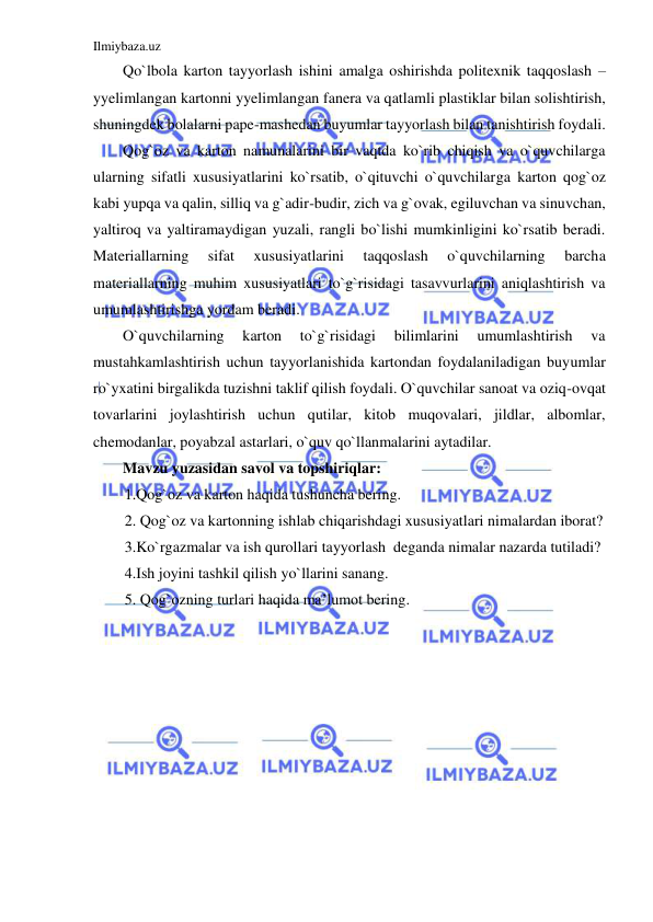 Ilmiybaza.uz 
 
Qo`lbola karton tayyorlash ishini amalga oshirishda politexnik taqqoslash – 
yyelimlangan kartonni yyelimlangan fanera va qatlamli plastiklar bilan solishtirish, 
shuningdek bolalarni pape-mashedan buyumlar tayyorlash bilan tanishtirish foydali. 
Qog`oz va karton namunalarini bir vaqtda ko`rib chiqish va o`quvchilarga 
ularning sifatli xususiyatlarini ko`rsatib, o`qituvchi o`quvchilarga karton qog`oz 
kabi yupqa va qalin, silliq va g`adir-budir, zich va g`ovak, egiluvchan va sinuvchan, 
yaltiroq va yaltiramaydigan yuzali, rangli bo`lishi mumkinligini ko`rsatib beradi. 
Materiallarning 
sifat 
xususiyatlarini 
taqqoslash 
o`quvchilarning 
barcha 
materiallarning muhim xususiyatlari to`g`risidagi tasavvurlarini aniqlashtirish va 
umumlashtirishga yordam beradi. 
O`quvchilarning 
karton 
to`g`risidagi 
bilimlarini 
umumlashtirish 
va 
mustahkamlashtirish uchun tayyorlanishida kartondan foydalaniladigan buyumlar 
ro`yxatini birgalikda tuzishni taklif qilish foydali. O`quvchilar sanoat va oziq-ovqat 
tovarlarini joylashtirish uchun qutilar, kitob muqovalari, jildlar, albomlar, 
chemodanlar, poyabzal astarlari, o`quv qo`llanmalarini aytadilar.  
Mavzu yuzasidan savol va topshiriqlar: 
1.Qog`oz va karton haqida tushuncha bering. 
2. Qog`oz va kartonning ishlab chiqarishdagi xususiyatlari nimalardan iborat?  
3.Ko`rgazmalar va ish qurollari tayyorlash  deganda nimalar nazarda tutiladi? 
4.Ish joyini tashkil qilish yo`llarini sanang. 
5. Qog`ozning turlari haqida ma’lumot bering. 
 
 
 
