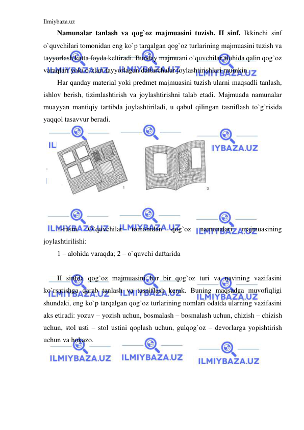 Ilmiybaza.uz 
 
Namunalar tanlash va qog`oz majmuasini tuzish. II sinf. Ikkinchi sinf 
o`quvchilari tomonidan eng ko`p tarqalgan qog`oz turlarining majmuasini tuzish va 
tayyorlash katta foyda keltiradi. Bunday majmuani o`quvchilar alohida qalin qog`oz 
varaqlari yoki o`zlari tayyorlagan daftarchalar joylashtirishlari mumkin. 
Har qanday material yoki predmet majmuasini tuzish ularni maqsadli tanlash, 
ishlov berish, tizimlashtirish va joylashtirishni talab etadi. Majmuada namunalar 
muayyan mantiqiy tartibda joylashtiriladi, u qabul qilingan tasniflash to`g`risida 
yaqqol tasavvur beradi. 
 
 
 
 
1-rasm. 
O`quvchilar 
tomonidan 
qog`oz 
namunalari 
majmuasining 
joylashtirilishi: 
1 – alohida varaqda; 2 – o`quvchi daftarida 
 
II sinfda qog`oz majmuasini har bir qog`oz turi va navining vazifasini 
ko`rsatishga qarab tanlash va tasniflash kerak. Buning maqsadga muvofiqligi 
shundaki, eng ko`p tarqalgan qog`oz turlarining nomlari odatda ularning vazifasini 
aks etiradi: yozuv – yozish uchun, bosmalash – bosmalash uchun, chizish – chizish 
uchun, stol usti – stol ustini qoplash uchun, gulqog`oz – devorlarga yopishtirish 
uchun va hokazo.  
