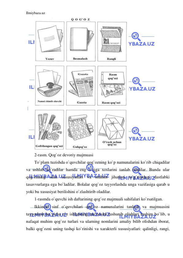 Ilmiybaza.uz 
 
 
2-rasm. Qog`oz devoriy majmuasi 
To`plam tuzishda o`quvchilar qog`ozning ko`p namunalarini ko`rib chiqadilar 
va ushlab ko`radilar hamda eng o`ziga xoslarini tanlab oladilar. Bunda ular 
qog`ozning sifat xususiyatlari va muhim jihatlari to`g`risidagi dastlabki 
tasavvurlarga ega bo`ladilar. Bolalar qog`oz tayyorlashda unga vazifasiga qarab u 
yoki bu xususiyat berilishini o`zlashtirib oladilar. 
1-rasmda o`quvchi ish daftarining qog`oz majmuali sahifalari ko`rsatilgan. 
Ikkinchi sinf o`quvchilari qog`oz namunalarini tanlash va majmuasini 
tayyorlash bo`yicha o`z ishlarining ma‘nosini tushunib olishlari muhim bo`lib, u 
nafaqat muhim qog`oz turlari va ularning nomlarini amaliy bilib olishdan iborat, 
balki qog`ozni uning tashqi ko`rinishi va xarakterli xususiyatlari: qalinligi, rangi, 
