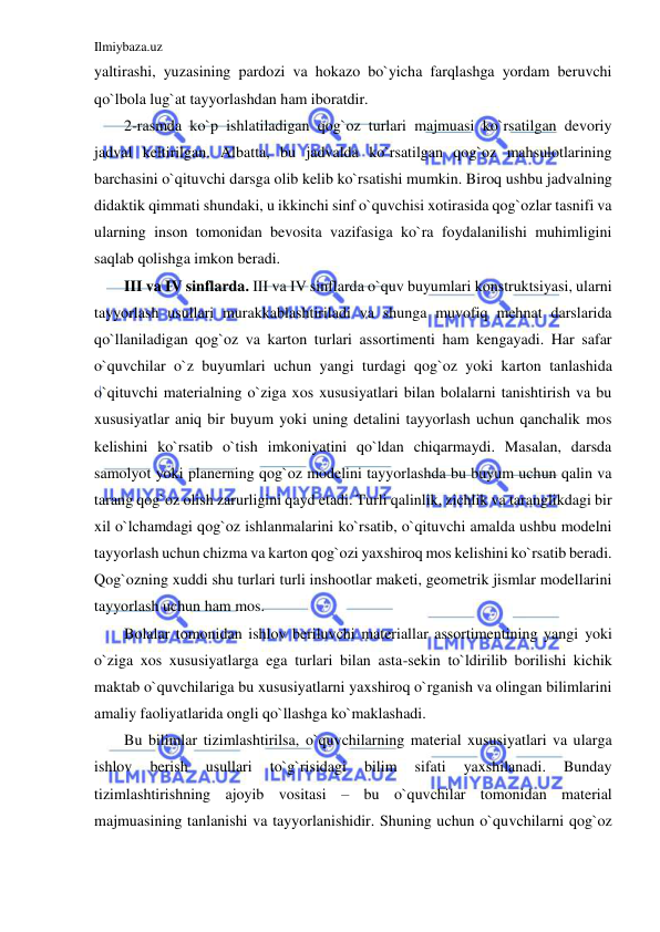 Ilmiybaza.uz 
 
yaltirashi, yuzasining pardozi va hokazo bo`yicha farqlashga yordam beruvchi 
qo`lbola lug`at tayyorlashdan ham iboratdir. 
2-rasmda ko`p ishlatiladigan qog`oz turlari majmuasi ko`rsatilgan devoriy 
jadval keltirilgan. Albatta, bu jadvalda ko`rsatilgan qog`oz mahsulotlarining 
barchasini o`qituvchi darsga olib kelib ko`rsatishi mumkin. Biroq ushbu jadvalning 
didaktik qimmati shundaki, u ikkinchi sinf o`quvchisi xotirasida qog`ozlar tasnifi va 
ularning inson tomonidan bevosita vazifasiga ko`ra foydalanilishi muhimligini 
saqlab qolishga imkon beradi. 
III va IV sinflarda. III va IV sinflarda o`quv buyumlari konstruktsiyasi, ularni 
tayyorlash usullari murakkablashtiriladi va shunga muvofiq mehnat darslarida 
qo`llaniladigan qog`oz va karton turlari assortimenti ham kengayadi. Har safar 
o`quvchilar o`z buyumlari uchun yangi turdagi qog`oz yoki karton tanlashida 
o`qituvchi materialning o`ziga xos xususiyatlari bilan bolalarni tanishtirish va bu 
xususiyatlar aniq bir buyum yoki uning detalini tayyorlash uchun qanchalik mos 
kelishini ko`rsatib o`tish imkoniyatini qo`ldan chiqarmaydi. Masalan, darsda 
samolyot yoki planerning qog`oz modelini tayyorlashda bu buyum uchun qalin va 
tarang qog`oz olish zarurligini qayd etadi. Turli qalinlik, zichlik va taranglikdagi bir 
xil o`lchamdagi qog`oz ishlanmalarini ko`rsatib, o`qituvchi amalda ushbu modelni 
tayyorlash uchun chizma va karton qog`ozi yaxshiroq mos kelishini ko`rsatib beradi. 
Qog`ozning xuddi shu turlari turli inshootlar maketi, geometrik jismlar modellarini 
tayyorlash uchun ham mos. 
Bolalar tomonidan ishlov beriluvchi materiallar assortimentining yangi yoki 
o`ziga xos xususiyatlarga ega turlari bilan asta-sekin to`ldirilib borilishi kichik 
maktab o`quvchilariga bu xususiyatlarni yaxshiroq o`rganish va olingan bilimlarini 
amaliy faoliyatlarida ongli qo`llashga ko`maklashadi. 
Bu bilimlar tizimlashtirilsa, o`quvchilarning material xususiyatlari va ularga 
ishlov 
berish 
usullari 
to`g`risidagi 
bilim 
sifati 
yaxshilanadi. 
Bunday 
tizimlashtirishning ajoyib vositasi – bu o`quvchilar tomonidan material 
majmuasining tanlanishi va tayyorlanishidir. Shuning uchun o`quvchilarni qog`oz 
