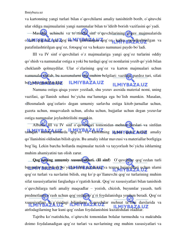 Ilmiybaza.uz 
 
va kartonning yangi turlari bilan o`quvchilarni amaliy tanishtirib borib, o`qituvchi 
ular oldiga majmualarini yangi namunalar bilan to`ldirib borish vazifasini qo`yadi. 
Masalan, uchinchi va to`rtinchi sinf o`quvchilarining o`quv majmualarida 
o`rash qog`ozi, gul qog`oz va gofrilangan qog`oz, kalka, metallashtirilgan va 
parafinlashtirilgan qog`oz, fotoqog`oz va hokazo namunasi paydo bo`ladi. 
III va IV sinf o`quvchilari o`z majmualariga yangi qog`oz turlarini oddiy 
qo`shish va namunalar ostiga u yoki bu turdagi qog`oz nomlarini yozib qo`yish bilan 
cheklanib qolmaydilar. Ular o`zlarining qog`oz va karton majmualari uchun 
namunalar tanlab, bu namunalarni eng muhim belgilari: vazifasi, pardoz turi, sifati 
bo`yicha guruhlaydilar. 
Namuna ostiga qisqa yozuv yoziladi, shu yozuv asosida material nomi, uning 
vazifasi, qo`llanish sohasi bo`yicha ma‘lumotga ega bo`lish mumkin. Masalan, 
«Bosmalash qog`ozlari» degan umumiy sarlavha ostiga kitob-jurnallar uchun, 
gazeta uchun, muqovalash uchun, afisha uchun, hujjatlar uchun degan yozuvlar 
ostiga namunalar joylashtirilishi mumkin. 
Albatta, III va IV sinf o`quvchilari tomonidan mehnat darslari va sinfdan 
tashqari mashg`ulotlarda qog`oz va kartonning aynan qaysi turlari amaliy 
qo`llanishini oldindan bilish qiyin. Bu amaliy ishlar mavzusi va materiallar borligiga 
bog`liq. Lekin barcha hollarda majmualar tuzish va tayyorlash bo`yicha ishlarning 
muhim ahamiyatini tan olish zarur. 
Qog`ozning umumiy xususiyatlari. (II sinf)  O`quvchilar qog`ozdan turli 
buyumlar tayyorlash bo`yicha ishni yaxshiroq va tezroq bajarishlari uchun ularni 
qog`oz turlari va navlarini bilish, eng ko`p qo`llanuvchi qog`oz turlarining muhim 
sifat xususiyatlarini farqlashga o`rgatish kerak. Qog`oz xususiyatlari bilan tanishish 
o`quvchilarga turli amaliy maqsadlar – yozish, chizish, buyumlar yasash, turli 
predmetlarni o`rash uchun qog`ozdan to`g`ri foydalanishga yordam beradi. Qog`oz 
xususiyatlari to`g`risidagi bilimlarni o`quvchilar mehnat ta‘limi darslarida va 
atrfodagilarning har kuni qog`ozdan foydalanishini kuzatishdan oladilar. 
Tajriba ko`rsatishicha, o`qituvchi tomonidan bolalar turmushda va maktabda 
doimo foydalanadigan qog`oz turlari va navlarining eng muhim xususiyatlari va 
