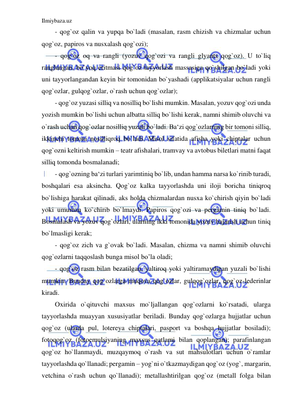 Ilmiybaza.uz 
 
- qog`oz qalin va yupqa bo`ladi (masalan, rasm chizish va chizmalar uchun 
qog`oz, papiros va nusxalash qog`ozi); 
- qog`oz oq va rangli (yozuv qog`ozi va rangli glyants qog`oz). U to`liq 
ranglangan, bo`yoq eritmasi qog`oz tayyorlash massasiga qo`shilgan bo`ladi yoki 
uni tayyorlangandan keyin bir tomonidan bo`yashadi (applikatsiyalar uchun rangli 
qog`ozlar, gulqog`ozlar, o`rash uchun qog`ozlar); 
- qog`oz yuzasi silliq va nosilliq bo`lishi mumkin. Masalan, yozuv qog`ozi unda 
yozish mumkin bo`lishi uchun albatta silliq bo`lishi kerak, namni shimib oluvchi va 
o`rash uchun qog`ozlar nosilliq yuzali bo`ladi. Ba‘zi qog`ozlarning bir tomoni silliq, 
ikkinchi tomoni nosilliqroq bo`ladi. Misol sifatida afisha yoki chiptalar uchun 
qog`ozni keltirish mumkin – teatr afishalari, tramvay va avtobus biletlari matni faqat 
silliq tomonda bosmalanadi; 
- qog`ozning ba‘zi turlari yarimtiniq bo`lib, undan hamma narsa ko`rinib turadi, 
boshqalari esa aksincha. Qog`oz kalka tayyorlashda uni iloji boricha tiniqroq 
bo`lishiga harakat qilinadi, aks holda chizmalardan nusxa ko`chirish qiyin bo`ladi 
yoki umuman ko`chirib bo`lmaydi. Papiros qog`ozi va pergamin tiniq bo`ladi. 
Bosmalash va yozuv qog`ozlari, ularning ikki tomonida yozuv bajarish uchun tiniq 
bo`lmasligi kerak; 
- qog`oz zich va g`ovak bo`ladi. Masalan, chizma va namni shimib oluvchi 
qog`ozlarni taqqoslash bunga misol bo’la oladi; 
- qog`oz rasm bilan bezatilgan, yaltiroq yoki yaltiramaydigan yuzali bo`lishi 
mumkin. Bunday qog`ozlarga muqova qog`ozlar, gulqog`ozlar, qog`oz-lederinlar 
kiradi. 
Oxirida o`qituvchi maxsus mo`ljallangan qog`ozlarni ko`rsatadi, ularga 
tayyorlashda muayyan xususiyatlar beriladi. Bunday qog`ozlarga hujjatlar uchun 
qog`oz (ularda pul, lotereya chiptalari, pasport va boshqa hujjatlar bosiladi); 
fotoqog`oz (fotoemulsiyaning maxsus qatlami bilan qoplangan); parafinlangan 
qog`oz ho`llanmaydi, muzqaymoq o`rash va sut mahsulotlari uchun o`ramlar 
tayyorlashda qo`llanadi; pergamin – yog`ni o`tkazmaydigan qog`oz (yog`, margarin, 
vetchina o`rash uchun qo`llanadi); metallashtirilgan qog`oz (metall folga bilan 
