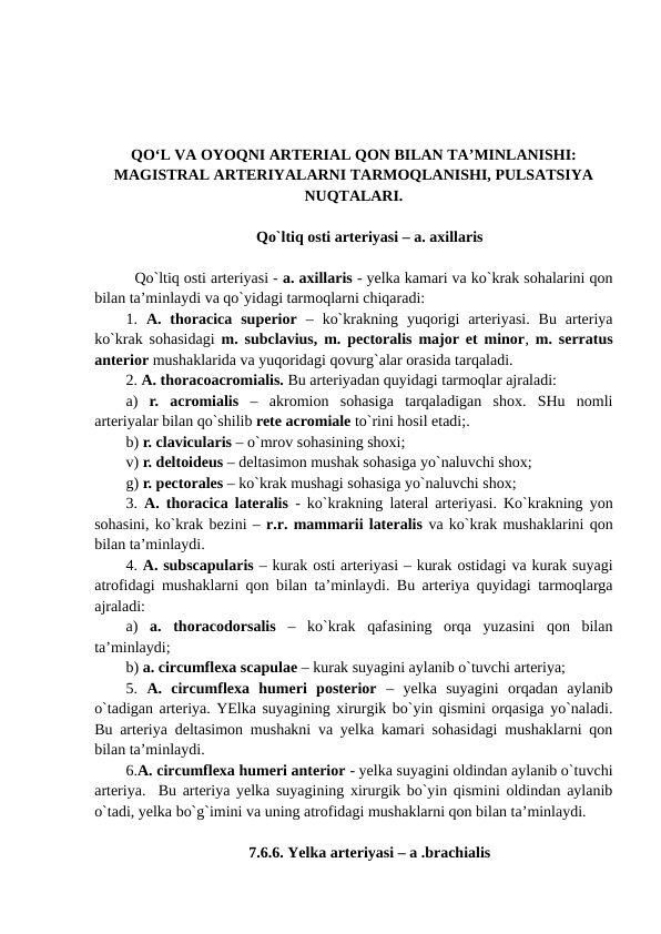 QO‘L VA OYOQNI ARTERIAL QON BILAN TA’MINLANISHI:
MAGISTRAL ARTERIYALARNI TARMOQLANISHI, PULSATSIYA
NUQTALARI.
Qo`ltiq osti arteriyasi – a. axillaris
  Qo`ltiq osti arteriyasi - a. axillaris - yelka kamari va ko`krak sohalarini qon
bilan ta’minlaydi va qo`yidagi tarmoqlarni chiqaradi: 
1.  A.  thoracica  superior –  ko`krakning  yuqorigi  arteriyasi.  Bu  arteriya
ko`krak sohasidagi  m. subclavius, m. pectoralis major et minor,  m. serratus
anterior mushaklarida va yuqoridagi qovurg`alar orasida tarqaladi. 
2. A. thoracoacromialis. Bu arteriyadan quyidagi tarmoqlar ajraladi: 
a) r.  acromialis –  akromion  sohasiga  tarqaladigan  shox.  SHu  nomli
arteriyalar bilan qo`shilib rete acromiale to`rini hosil etadi;.
b) r. clavicularis – o`mrov sohasining shoxi;   
v) r. deltoideus – deltasimon mushak sohasiga yo`naluvchi shox;
g) r. pectorales – ko`krak mushagi sohasiga yo`naluvchi shox;
3.  A. thoracica lateralis - ko`krakning lateral arteriyasi. Ko`krakning yon
sohasini, ko`krak bezini – r.r. mammarii lateralis va ko`krak mushaklarini qon
bilan ta’minlaydi. 
4. A. subscapularis – kurak osti arteriyasi – kurak ostidagi va kurak suyagi
atrofidagi mushaklarni qon bilan ta’minlaydi. Bu arteriya quyidagi tarmoqlarga
ajraladi: 
a)  a.  thoracodorsalis –  ko`krak  qafasining  orqa  yuzasini  qon  bilan
ta’minlaydi;
b) a. circumflexa scapulae – kurak suyagini aylanib o`tuvchi arteriya;
5.  A.  circumflexa  humeri  posterior  –  yelka  suyagini  orqadan  aylanib
o`tadigan arteriya. YElka suyagining xirurgik bo`yin qismini orqasiga yo`naladi.
Bu arteriya deltasimon mushakni va yelka kamari sohasidagi mushaklarni qon
bilan ta’minlaydi. 
6.A. circumflexa humeri anterior - yelka suyagini oldindan aylanib o`tuvchi
arteriya.  Bu arteriya yelka suyagining xirurgik bo`yin qismini oldindan aylanib
o`tadi, yelka bo`g`imini va uning atrofidagi mushaklarni qon bilan ta’minlaydi. 
7.6.6. Yelka arteriyasi – a .brachialis 
