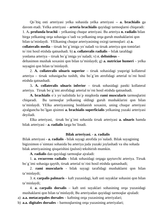Qo`ltiq osti arteriyasi yelka sohasida yelka arteriyasi  – a. brachialis ga
davom etadi. Yelka arteriyasi – arteria brachialis quyidagi tarmoqlarni chiqaradi: 
1. A. profunda brachii – yelkaning chuqur arteriyasi. Bu arteriya n. radialis bilan
birga yelkaning orqa sohasiga o`tadi va yelkaning orqa guruh mushaklarini qon 
bilan ta’minlaydi.  YElkaning chuqur arteriyasining oxirgi tarmoqlari: a) a. 
collateralis media – tirsak bo`g`imiga yo`naladi va tirsak arteriya qon tomirlari 
to`rini hosil etishda qatnashadi. b) a. collateralis radialis – bilak tarafdagi 
yonlama arteriya – tirsak bo`g`imiga yo`naladi; v) r. deltoideus – 
deltasimon mushak soxasini qon bilan ta’minlaydi; g) a. nutriciae humeri – yelka
suyagini qon bilan ta’minlaydi.
2.  A. collateralis ulnaris superior – tirsak sohasidagi yuqorigi kollateral
arteriya – tirsak sohasigacha tushib, shu bo`g`im atrofidagi arterial to`rni hosil
etishda qatnashadi. 
3.  A.  collateralis  ulnaris  inferior –  tirsak  sohasidagi  pastki  kollateral
arteriya.  Tirsak bo`g`imi atrofidagi arterial to`rni hosil etishda qatnashadi. 
A. brachialis o`z yo`nalishida ko`p miqdorda rami muscularis tarmoqlarini
chiqaradi.   Bu  tarmoqlar  yelkaning  oldingi  guruh  mushaklarini  qon  bilan
ta’minlaydi.  YElka  arteriyasining  boshlanish  soxasini,  uning  chuqur  arteriyasi
ajralguncha bo`lgan qisimni a. brachialis superficialis yelkaning yuzaki arteriyasi
deyiladi.
Elka arteriyasi,  tirsak bo`g`imi sohasida tirsak arteriyasi  a. ulnaris  hamda
bilak arteriyasi - a. radialis larga bo`linadi. 
Bilak arteriyasi. - a. radialis 
Bilak arteriyasi - a. radialis - bilak suyagi atrofida yo`naladi. Bilak suyagining 
bigizsimon o`simtasi sohasida bu arteriya juda yuzaki joylashadi va shu sohada 
bilak arteriyasining qisqarishini (pulsni) tekshirish mumkin.
A. radialis dan quyidagi tarmoqlar ajraladi: 
1. a. recurrens radialis - bilak sohasidagi orqaga qaytuvchi arteriya. Tirsak
bo`g`imi sohasiga qaytib, tirsak arterial to`rini hosil etishda qatnashadi; 
2.  rami  muscularis -  bilak  suyagi  tarafidagi  mushaklarni  qon  bilan
ta’minlaydi; 
3. r. carpalis palmaris – kaft yuzasidagi, kaft usti suyaklar sohasini qon bilan
ta’minlaydi; 
4.  a.  carpalis  dorsalis –  kaft  usti  suyaklari  sohasining  orqa  yuzasidagi
mushaklarni qon bilan ta’minlaydi; Bu arteriyadan quyidagi tarmoqlar ajraladi:
a) a.a. metacarpales dorsales – kaftning orqa yuzasining arteriyalari;
b) a.a. digitales dorsales – barmoqlarning orqa yuzasining arteriyalari;
