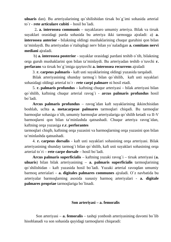 ulnaris dan). Bu arteriyalarining qo`shilishidan tirsak bo`g`imi sohasida arterial
to`r - rete articulare cubiti – hosil bo`ladi. 
2. a. interossea communis – suyaklararo umumiy arteriya. Bilak va tirsak
suyaklari  orasidagi  parda  sohasida  bu  arteriya  ikki  tarmoqga  ajraladi:  a)  a.
interossea anterior - bilakning oldingi mushaklarining chuqur guruhini qon bilan
ta’minlaydi. Bu arteriyadan o`rtaliqdagi nerv bilan yo`naladigan a. comitans nervi
mediani ajraladi. 
 b) a. interossea posterior - suyaklar orasidagi pardani teshib o`tib, bilakning
orqa guruh mushaklarini qon bilan ta’minlaydi. Bu arteriyadan teshib o`tuvchi r.
perfarans va tirsak bo`g`imiga qaytuvchi a. interossea recurrens ajraladi
3. r. carpeus palmaris - kaft usti suyaklarining oldingi yuzasida tarqaladi. 
Bilak arteriyasining shunday tarmog`i bilan qo`shilib,  kaft usti suyaklari
sohasidagi oldingi arterial to`r - rete carpi palmare ni hosil etadi. 
5. r. palmaris profundus – kaftning chuqur arteriyasi – bilak arteriyasi bilan
qo`shilib, kaftning chuqur arterial ravog`i - arcus palmaris profundus hosil
bo`ladi. 
Arcus palmaris profundus – ravog`idan kaft suyaklarining ikkinchisidan
boshlab,  uchta  a.  metacarpeae  palmares  tarmoqlari  chiqadi.  Bu  tarmoqlar
barmoqlar sohasiga o`tib, umumiy barmoqlar arteriyalariga qo`shilib ketadi va II-V
barmoqlarni  qon  bilan  ta’minlashda  qatnashadi.  Chuqur  arteriya  ravog`idan,
kaftning orqa yuzasiga r.r. perforantes
tarmoqlari chiqib, kaftning orqa yuzasini va barmoqlarning orqa yuzasini qon bilan
ta’minlashda qatnashadi.
4. r. carpeus dorsalis - kaft usti suyaklari sohasining orqa arteriyasi. Bilak
arteriyasining shunday tarmog`i bilan qo`shilib, kaft usti suyaklari sohasining orqa
arterial to`ri – rete carpe dorsale – hosil bo`ladi.
Arcus palmaris superficialis – kaftning yuzaki ravog`i – tirsak arteriyasi (a.
ulnaris) bilan bilak arteriyasining  –  a. palmaris superficialis  tarmoqlarining
qo`shilishidan - kaft yuzasida hosil bo`ladi. Yuzaki arterial ravoqdan umumiy
barmoq arterialari – a. digitales palmares communes ajraladi. O`z navbatida bu
arteriyalar  barmoqlarning  asosida  xususiy  barmoq  arteriyalari  -  a.  digitale
palmares propriae tarmoqlariga bo`linadi. 
Son arteriyasi – a. femoralis
   Son arteriyasi – a. femoralis – tashqi yonbosh arteriyasining davomi bo`lib
hisoblanadi va son sohasida quyidagi tarmoqlarni chiqaradi: 
