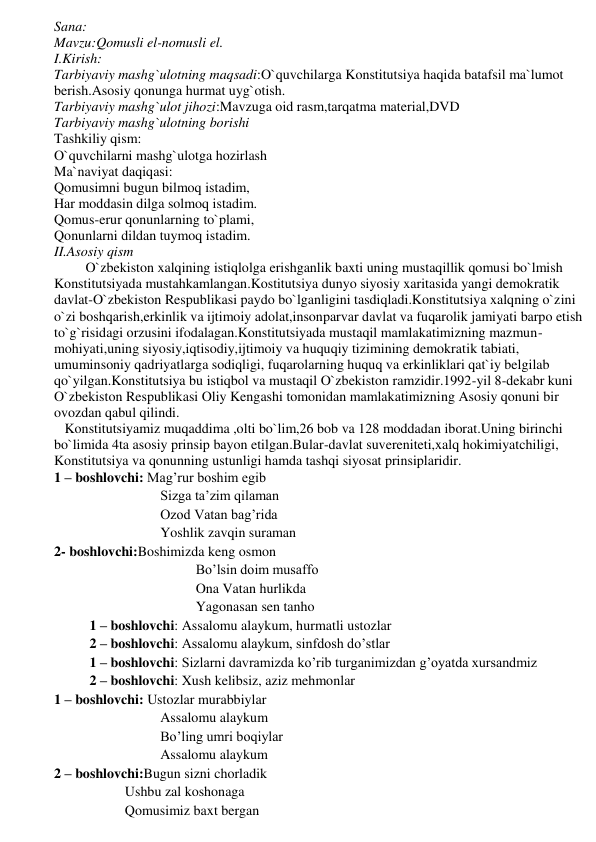 Sana: 
Mavzu:Qomusli el-nomusli el. 
I.Kirish: 
Tarbiyaviy mashg`ulotning maqsadi:O`quvchilarga Konstitutsiya haqida batafsil ma`lumot 
berish.Asosiy qonunga hurmat uyg`otish. 
Tarbiyaviy mashg`ulot jihozi:Mavzuga oid rasm,tarqatma material,DVD 
Tarbiyaviy mashg`ulotning borishi 
Tashkiliy qism: 
O`quvchilarni mashg`ulotga hozirlash 
Ma`naviyat daqiqasi: 
Qomusimni bugun bilmoq istadim, 
Har moddasin dilga solmoq istadim. 
Qomus-erur qonunlarning to`plami, 
Qonunlarni dildan tuymoq istadim. 
II.Asosiy qism 
         O`zbekiston xalqining istiqlolga erishganlik baxti uning mustaqillik qomusi bo`lmish 
Konstitutsiyada mustahkamlangan.Kostitutsiya dunyo siyosiy xaritasida yangi demokratik 
davlat-O`zbekiston Respublikasi paydo bo`lganligini tasdiqladi.Konstitutsiya xalqning o`zini 
o`zi boshqarish,erkinlik va ijtimoiy adolat,insonparvar davlat va fuqarolik jamiyati barpo etish 
to`g`risidagi orzusini ifodalagan.Konstitutsiyada mustaqil mamlakatimizning mazmun-
mohiyati,uning siyosiy,iqtisodiy,ijtimoiy va huquqiy tizimining demokratik tabiati, 
umuminsoniy qadriyatlarga sodiqligi, fuqarolarning huquq va erkinliklari qat`iy belgilab 
qo`yilgan.Konstitutsiya bu istiqbol va mustaqil O`zbekiston ramzidir.1992-yil 8-dekabr kuni 
O`zbekiston Respublikasi Oliy Kengashi tomonidan mamlakatimizning Asosiy qonuni bir 
ovozdan qabul qilindi.    
   Konstitutsiyamiz muqaddima ,olti bo`lim,26 bob va 128 moddadan iborat.Uning birinchi 
bo`limida 4ta asosiy prinsip bayon etilgan.Bular-davlat suvereniteti,xalq hokimiyatchiligi, 
Konstitutsiya va qonunning ustunligi hamda tashqi siyosat prinsiplaridir. 
1 – boshlovchi: Mag’rur boshim egib 
Sizga ta’zim qilaman 
Ozod Vatan bag’rida 
Yoshlik zavqin suraman 
2- boshlovchi:Boshimizda keng osmon 
Bo’lsin doim musaffo 
Ona Vatan hurlikda 
Yagonasan sen tanho 
1 – boshlovchi: Assalomu alaykum, hurmatli ustozlar 
2 – boshlovchi: Assalomu alaykum, sinfdosh do’stlar 
1 – boshlovchi: Sizlarni davramizda ko’rib turganimizdan g’oyatda xursandmiz 
2 – boshlovchi: Xush kelibsiz, aziz mehmonlar 
1 – boshlovchi: Ustozlar murabbiylar 
Assalomu alaykum 
Bo’ling umri boqiylar 
Assalomu alaykum 
2 – boshlovchi:Bugun sizni chorladik 
Ushbu zal koshonaga 
Qomusimiz baxt bergan 
