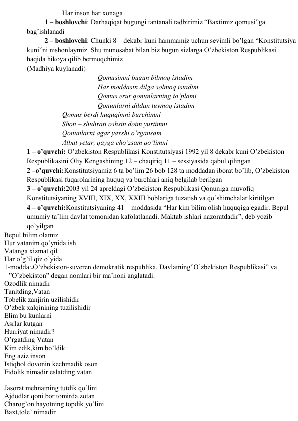 Har inson har xonaga 
1 – boshlovchi: Darhaqiqat bugungi tantanali tadbirimiz “Baxtimiz qomusi”ga 
bag’ishlanadi 
2 – boshlovchi: Chunki 8 – dekabr kuni hammamiz uchun sevimli bo’lgan “Konstitutsiya 
kuni”ni nishonlaymiz. Shu munosabat bilan biz bugun sizlarga O’zbekiston Respublikasi 
haqida hikoya qilib bermoqchimiz 
(Madhiya kuylanadi) 
Qomusimni bugun bilmoq istadim 
Har moddasin dilga solmoq istadim 
Qomus erur qonunlarning to’plami 
Qonunlarni dildan tuymoq istadim 
Qomus berdi huquqimni burchimni 
Shon – shuhrati oshsin doim yurtimni 
Qonunlarni agar yaxshi o’rgansam 
Albat yetar, qayga cho’zsam qo’limni 
1 – o’quvchi: O’zbekiston Respublikasi Konstitutsiyasi 1992 yil 8 dekabr kuni O’zbekiston 
Respublikasini Oliy Kengashining 12 – chaqiriq 11 – sessiyasida qabul qilingan 
2 –o’quvchi:Konstitutsiyamiz 6 ta bo’lim 26 bob 128 ta moddadan iborat bo’lib, O’zbekiston 
Respublikasi fuqarolarining huquq va burchlari aniq belgilab berilgan 
3 – o’quvchi:2003 yil 24 apreldagi O’zbekiston Respublikasi Qonuniga muvofiq 
Konstitutsiyaning XVIII, XIX, XX, XXIII boblariga tuzatish va qo’shimchalar kiritilgan 
4 – o’quvchi:Konstitutsiyaning 41 – moddasida “Har kim bilim olish huquqiga egadir. Bepul 
umumiy ta’lim davlat tomonidan kafolatlanadi. Maktab ishlari nazoratdadir”, deb yozib 
qo’yilgan 
Bepul bilim olamiz  
Hur vatanim qo’ynida ish 
Vatanga xizmat qil  
Har o’g’il qiz o’yida  
1-modda:.O’zbekiston-suveren demokratik respublika. Davlatning”O’zbekiston Respublikasi” va 
”O’zbekiston” degan nomlari bir ma’noni anglatadi. 
Ozodlik nimadir 
Tanitding,Vatan 
Tobelik zanjirin uzilishidir 
O’zbek xalqinining tuzilishidir 
Elim bu kunlarni 
Asrlar kutgan  
Hurriyat nimadir? 
O’rgatding Vatan 
Kim edik,kim bo’ldik 
Eng aziz inson 
Istiqbol dovonin kechmadik oson 
Fidolik nimadir eslatding vatan 
 
Jasorat mehnatning tutdik qo’lini 
Ajdodlar qoni bor tomirda zotan 
Charog’on hayotning topdik yo’lini 
Baxt,tole’ nimadir 
