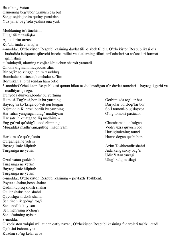 Bu o’zing Vatan 
Osmoning beg’ubor turmush esa but 
Senga sajda jonim qutlay yurakdan 
Yuz yillar bag’rida yashna ona yurt. 
 
Moddaning to’rtinchisin 
Ulug’ tilim tasdiqlar 
Ajdodlarim orzusi 
Ko’zlarimda charaqlar 
4-modda:. O’zbekiston Respublikasining davlat tili  o’zbek tilidir. O’zbekiston Respublikasi o’z 
hududida istiqomat qiluvchi barcha millat va elatlarning tillari, urf odatlari va an’analari hurmat 
qilinishini 
ta’minlaydi, ularning rivojlanishi uchun sharoit yaratadi. 
Oh ona tilginam muqaddas tilim 
Bir og’iz so’zingga jonim tasadduq 
Bunchalar shirinsan,bunchalar so’lim 
Bormikan ajib til sendan ham ortiq. 
5-modda:O’zbekiston Respublikasi qonun bilan tasdiqlanadigan o’z davlat ramzlari – bayrog’i,gerbi va 
madhiyasiga ega. 
Dunyoda dunyosi,bordir bu yurtning 
Humosi-Tug’rosi,bordir bu yurtning 
Bayrog’in ko’ksiga,qo’yib jon bergan 
Najmiddin Kubrosi,bordir bu yurtning 
Har sahar yangragan,ulug’ madhiyam 
Har satri hikmatga,to’liq madhiyam 
Eng go’zal qo’shig’I,ozod elimning 
Muqaddas madhiyam,qutlug’ madhiyam 
 
Har kim o’z qo’rg’onin 
Qurganiga ne yetsin 
Bayrog’imiz hilpirab  
Turganiga ne yetsin 
 
Ozod vatan gurkirab 
Turganiga ne yetsin 
Bayrog’imiz hilpirab 
Turganiga ne yetsin 
 
Gerbimizda tog’lar bor 
Daryolar bor,bog’lar bor 
So’l tomoni-bug’doyzor 
O’ng tomoni-paxtazor 
 
Chambarakka o’ralgan 
Vodiy uzra quyosh bor 
Hurligimizning ramzi 
Humo degan qushi bor. 
 
Azim Toshkentdir shahri 
Juda keng saxiy bag’ri 
Udir Vatan yuragi 
Ulug’ xalqim tilagi 
6-modda:. O’zbekiston Respublikasining – poytaxti Toshkent. 
Poytaxt shahar,bosh shahar 
Qadim tuproq shosh shahar 
Gullar shahri non shahri 
Quyoshga sirdosh shahar 
Sen tinchlik qo’ng’irog’i 
Sen ozodlik kuyisan 
Sen mehrning o’chog’i 
Sen oftobning uyisan 
8-modda: 
O’zbekiston xalqini millatidan qatiy nazar , O’zbekiston Respublikasining fuqarolari tashkil etadi. 
Og’a-ini bahoru-yoz 
Kuzdan so’ng kelar ayoz 
