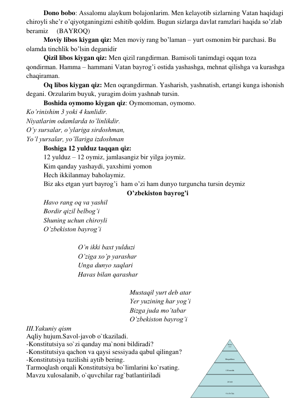 Dono bobo: Assalomu alaykum bolajonlarim. Men kelayotib sizlarning Vatan haqidagi 
chiroyli she’r o’qiyotganingizni eshitib qoldim. Bugun sizlarga davlat ramzlari haqida so’zlab 
beramiz     (BAYROQ) 
Moviy libos kiygan qiz: Men moviy rang bo’laman – yurt osmonim bir parchasi. Bu 
olamda tinchlik bo’lsin deganidir 
Qizil libos kiygan qiz: Men qizil rangdirman. Bamisoli tanimdagi oqqan toza 
qondirman. Hamma – hammani Vatan bayrog’i ostida yashashga, mehnat qilishga va kurashga 
chaqiraman. 
Oq libos kiygan qiz: Men oqrangdirman. Yasharish, yashnatish, ertangi kunga ishonish 
degani. Orzularim buyuk, yuragim doim yashnab tursin. 
Boshida oymomo kiygan qiz: Oymomoman, oymomo.  
Ko’rinishim 3 yoki 4 kunlidir.  
Niyatlarim odamlarda to’linlikdir.  
O’y sursalar, o’ylariga sirdoshman,  
Yo’l yursalar, yo’llariga izdoshman 
Boshiga 12 yulduz taqqan qiz:  
12 yulduz – 12 oymiz, jamlasangiz bir yilga joymiz. 
Kim qanday yashaydi, yaxshimi yomon 
Hech ikkilanmay baholaymiz. 
Biz aks etgan yurt bayrog’i  ham o’zi ham dunyo turguncha tursin deymiz 
O’zbekiston bayrog’i 
Havo rang oq va yashil 
Bordir qizil belbog’i 
Shuning uchun chiroyli 
O’zbekiston bayrog’i 
 
O’n ikki baxt yulduzi 
O’ziga xo’p yarashar 
Unga dunyo xaqlari 
Havas bilan qarashar 
 
Mustaqil yurt deb atar 
Yer yuzining har yog’i 
Bizga juda mo’tabar 
O’zbekiston bayrog’i 
III.Yakuniy qism 
Aqliy hujum.Savol-javob o`tkaziladi. 
-Konstitutsiya so`zi qanday ma`noni bildiradi? 
-Konstitutsiya qachon va qaysi sessiyada qabul qilingan? 
-Konstitutsiya tuzilishi aytib bering. 
Tarmoqlash orqali Konstitutsiya bo`limlarini ko`rsating. 
Mavzu xulosalanib, o`quvchilar rag`batlantiriladi 
Baxti
miz 
 
poyde
vori 
 
 
Muqaddima 
 
 
128 modda 
 
 
26 bob 
 
 
 
6 ta bo`lim 
 
