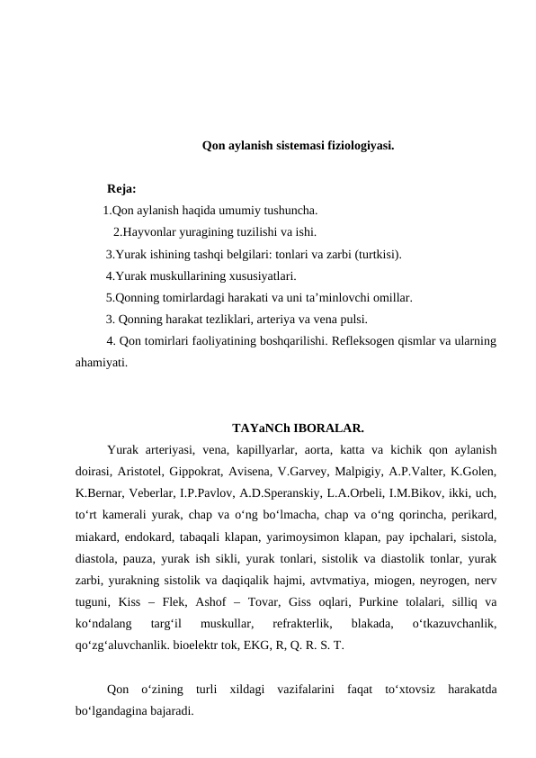 Qon aylanish sistemasi fiziologiyasi. 
Reja:
 1.Qon aylanish haqida umumiy tushuncha.
  2.Hayvonlar yuragining tuzilishi va ishi.
  3.Yurak ishining tashqi belgilari: tonlari va zarbi (turtkisi).
  4.Yurak muskullarining xususiyatlari.
  5.Qonning tomirlardagi harakati va uni ta’minlovchi omillar.
  3. Qonning harakat tezliklari, arteriya va vena pulsi. 
  4. Qon tomirlari faoliyatining boshqarilishi. Refleksogen qismlar va ularning
ahamiyati.
TAYaNCh IBORALAR.
Yurak  arteriyasi,  vena, kapillyarlar, aorta,  katta va  kichik qon  aylanish
doirasi, Aristotel, Gippokrat, Avisena, V.Garvey, Malpigiy, A.P.Valter, K.Golen,
K.Bernar, Veberlar, I.P.Pavlov, A.D.Speranskiy, L.A.Orbeli, I.M.Bikov, ikki, uch,
to‘rt kamerali yurak, chap va o‘ng bo‘lmacha, chap va o‘ng qorincha, perikard,
miakard, endokard, tabaqali klapan, yarimoysimon klapan, pay ipchalari, sistola,
diastola, pauza, yurak ish sikli, yurak tonlari, sistolik va diastolik tonlar, yurak
zarbi, yurakning sistolik va daqiqalik hajmi, avtvmatiya, miogen, neyrogen, nerv
tuguni,  Kiss  –  Flek,  Ashof  –  Tovar,  Giss  oqlari,  Purkine  tolalari,  silliq  va
ko‘ndalang  targ‘il  muskullar,  refrakterlik,  blakada,  o‘tkazuvchanlik,
qo‘zg‘aluvchanlik. bioelektr tok, EKG, R, Q. R. S. T.
Qon  o‘zining  turli  xildagi  vazifalarini  faqat  to‘xtovsiz  harakatda
bo‘lgandagina bajaradi.
