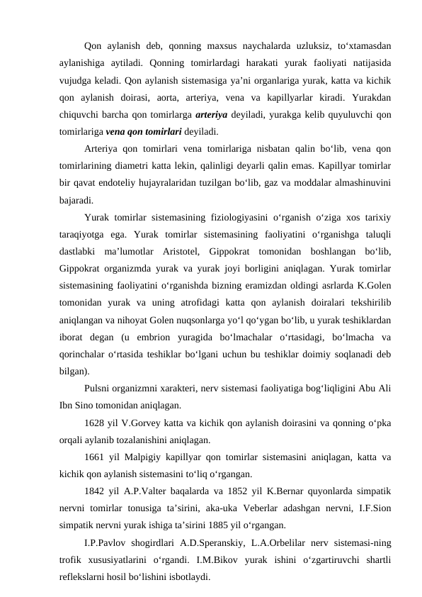 Qon  aylanish  deb,  qonning  maxsus  naychalarda  uzluksiz,  to‘xtamasdan
aylanishiga  aytiladi.  Qonning  tomirlardagi  harakati  yurak  faoliyati  natijasida
vujudga keladi. Qon aylanish sistemasiga ya’ni organlariga yurak, katta va kichik
qon  aylanish  doirasi,  aorta,  arteriya,  vena  va  kapillyarlar  kiradi.  Yurakdan
chiquvchi barcha qon tomirlarga arteriya deyiladi, yurakga kelib quyuluvchi qon
tomirlariga vena qon tomirlari deyiladi.
Arteriya qon tomirlari  vena tomirlariga  nisbatan  qalin bo‘lib, vena qon
tomirlarining diametri katta lekin, qalinligi deyarli qalin emas. Kapillyar tomirlar
bir qavat endoteliy hujayralaridan tuzilgan bo‘lib, gaz va moddalar almashinuvini
bajaradi.
Yurak tomirlar sistemasining fiziologiyasini  o‘rganish o‘ziga xos tarixiy
taraqiyotga  ega.  Yurak  tomirlar  sistemasining  faoliyatini  o‘rganishga  taluqli
dastlabki  ma’lumotlar  Aristotel,  Gippokrat  tomonidan  boshlangan  bo‘lib,
Gippokrat organizmda yurak va yurak joyi borligini aniqlagan. Yurak tomirlar
sistemasining faoliyatini o‘rganishda bizning eramizdan oldingi asrlarda K.Golen
tomonidan  yurak  va  uning  atrofidagi  katta  qon  aylanish  doiralari  tekshirilib
aniqlangan va nihoyat Golen nuqsonlarga yo‘l qo‘ygan bo‘lib, u yurak teshiklardan
iborat  degan  (u  embrion  yuragida  bo‘lmachalar  o‘rtasidagi,  bo‘lmacha  va
qorinchalar o‘rtasida teshiklar bo‘lgani uchun bu teshiklar doimiy soqlanadi deb
bilgan).
Pulsni organizmni xarakteri, nerv sistemasi faoliyatiga bog‘liqligini Abu Ali
Ibn Sino tomonidan aniqlagan.
1628 yil V.Gorvey katta va kichik qon aylanish doirasini va qonning o‘pka
orqali aylanib tozalanishini aniqlagan.
1661 yil Malpigiy kapillyar qon tomirlar sistemasini aniqlagan, katta va
kichik qon aylanish sistemasini to‘liq o‘rgangan.
1842 yil A.P.Valter baqalarda va 1852 yil K.Bernar quyonlarda simpatik
nervni  tomirlar  tonusiga  ta’sirini,  aka-uka  Veberlar  adashgan  nervni,  I.F.Sion
simpatik nervni yurak ishiga ta’sirini 1885 yil o‘rgangan.
I.P.Pavlov  shogirdlari  A.D.Speranskiy,  L.A.Orbelilar  nerv  sistemasi-ning
trofik  xususiyatlarini  o‘rgandi.  I.M.Bikov  yurak  ishini  o‘zgartiruvchi  shartli
reflekslarni hosil bo‘lishini isbotlaydi.
