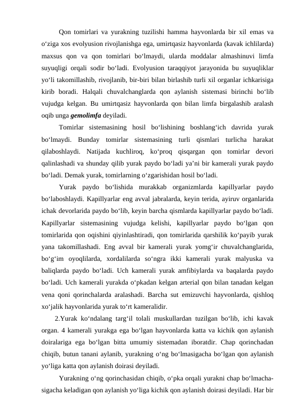 Qon tomirlari va yurakning tuzilishi hamma hayvonlarda bir xil  emas va
o‘ziga xos evolyusion rivojlanishga ega, umirtqasiz hayvonlarda (kavak ichlilarda)
maxsus  qon  va  qon  tomirlari  bo‘lmaydi,  ularda  moddalar  almashinuvi  limfa
suyuqligi orqali sodir bo‘ladi.  Evolyusion taraqqiyot jarayonida bu suyuqliklar
yo‘li takomillashib, rivojlanib, bir-biri bilan birlashib turli xil organlar ichkarisiga
kirib  boradi.  Halqali  chuvalchanglarda  qon  aylanish  sistemasi  birinchi  bo‘lib
vujudga kelgan. Bu umirtqasiz hayvonlarda qon bilan limfa birgalashib aralash
oqib unga gemolimfa deyiladi.
Tomirlar  sistemasining  hosil  bo‘lishining  boshlang‘ich  davrida  yurak
bo‘lmaydi.  Bunday  tomirlar  sistemasining  turli  qismlari  turlicha  harakat
qilaboshlaydi.  Natijada  kuchliroq,  ko‘proq  qisqargan  qon  tomirlar  devori
qalinlashadi va shunday qilib yurak paydo bo‘ladi ya’ni bir kamerali yurak paydo
bo‘ladi. Demak yurak, tomirlarning o‘zgarishidan hosil bo‘ladi.
Yurak  paydo  bo‘lishida  murakkab  organizmlarda  kapillyarlar  paydo
bo‘laboshlaydi. Kapillyarlar eng avval jabralarda, keyin terida, ayiruv organlarida
ichak devorlarida paydo bo‘lib, keyin barcha qismlarda kapillyarlar paydo bo‘ladi.
Kapillyarlar  sistemasining  vujudga  kelishi,  kapillyarlar  paydo  bo‘lgan  qon
tomirlarida qon oqishini qiyinlashtiradi, qon tomirlarida qarshilik ko‘payib yurak
yana takomillashadi.  Eng avval bir kamerali yurak yomg‘ir chuvalchanglarida,
bo‘g‘im  oyoqlilarda,  xordalilarda  so‘ngra  ikki  kamerali  yurak  malyuska  va
baliqlarda paydo bo‘ladi. Uch kamerali yurak amfibiylarda va baqalarda paydo
bo‘ladi. Uch kamerali yurakda o‘pkadan kelgan arterial qon bilan tanadan kelgan
vena qoni qorinchalarda aralashadi. Barcha sut  emizuvchi hayvonlarda, qishloq
xo‘jalik hayvonlarida yurak to‘rt kameralidir.
2.Yurak ko‘ndalang targ‘il tolali muskullardan tuzilgan bo‘lib, ichi kavak
organ. 4 kamerali yurakga ega bo‘lgan hayvonlarda katta va kichik qon aylanish
doiralariga  ega bo‘lgan bitta  umumiy sistemadan  iboratdir. Chap qorinchadan
chiqib, butun tanani aylanib, yurakning o‘ng bo‘lmasigacha bo‘lgan qon aylanish
yo‘liga katta qon aylanish doirasi deyiladi.
Yurakning o‘ng qorinchasidan chiqib, o‘pka orqali yurakni chap bo‘lmacha-
sigacha keladigan qon aylanish yo‘liga kichik qon aylanish doirasi deyiladi. Har bir
