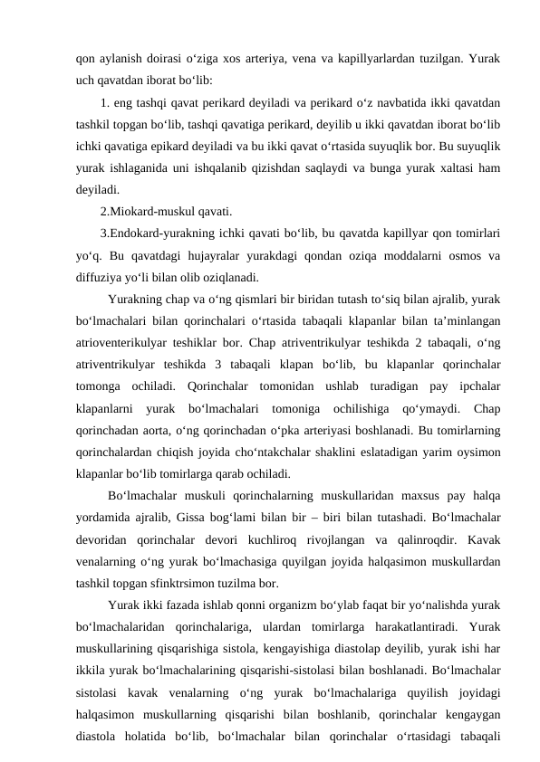 qon aylanish doirasi o‘ziga xos arteriya, vena va kapillyarlardan tuzilgan. Yurak
uch qavatdan iborat bo‘lib: 
1. eng tashqi qavat perikard deyiladi va perikard o‘z navbatida ikki qavatdan
tashkil topgan bo‘lib, tashqi qavatiga perikard, deyilib u ikki qavatdan iborat bo‘lib
ichki qavatiga epikard deyiladi va bu ikki qavat o‘rtasida suyuqlik bor. Bu suyuqlik
yurak ishlaganida uni ishqalanib qizishdan saqlaydi va bunga yurak xaltasi ham
deyiladi.
2.Miokard-muskul qavati.
3.Endokard-yurakning ichki qavati bo‘lib, bu qavatda kapillyar qon tomirlari
yo‘q.  Bu  qavatdagi  hujayralar  yurakdagi  qondan  oziqa  moddalarni  osmos  va
diffuziya yo‘li bilan olib oziqlanadi.
Yurakning chap va o‘ng qismlari bir biridan tutash to‘siq bilan ajralib, yurak
bo‘lmachalari bilan qorinchalari o‘rtasida tabaqali klapanlar bilan ta’minlangan
atrioventerikulyar teshiklar bor. Chap atriventrikulyar teshikda 2 tabaqali, o‘ng
atriventrikulyar  teshikda  3  tabaqali  klapan  bo‘lib,  bu  klapanlar  qorinchalar
tomonga  ochiladi.  Qorinchalar  tomonidan  ushlab  turadigan  pay  ipchalar
klapanlarni  yurak  bo‘lmachalari  tomoniga  ochilishiga  qo‘ymaydi.  Chap
qorinchadan aorta, o‘ng qorinchadan o‘pka arteriyasi boshlanadi. Bu tomirlarning
qorinchalardan chiqish joyida cho‘ntakchalar shaklini eslatadigan yarim oysimon
klapanlar bo‘lib tomirlarga qarab ochiladi.
Bo‘lmachalar  muskuli  qorinchalarning  muskullaridan  maxsus  pay  halqa
yordamida ajralib, Gissa bog‘lami bilan bir – biri bilan tutashadi. Bo‘lmachalar
devoridan  qorinchalar  devori  kuchliroq  rivojlangan  va  qalinroqdir.  Kavak
venalarning o‘ng yurak bo‘lmachasiga quyilgan joyida halqasimon muskullardan
tashkil topgan sfinktrsimon tuzilma bor.
Yurak ikki fazada ishlab qonni organizm bo‘ylab faqat bir yo‘nalishda yurak
bo‘lmachalaridan  qorinchalariga,  ulardan  tomirlarga  harakatlantiradi.  Yurak
muskullarining qisqarishiga sistola, kengayishiga diastolap deyilib, yurak ishi har
ikkila yurak bo‘lmachalarining qisqarishi-sistolasi bilan boshlanadi. Bo‘lmachalar
sistolasi  kavak  venalarning  o‘ng  yurak  bo‘lmachalariga  quyilish  joyidagi
halqasimon  muskullarning  qisqarishi  bilan  boshlanib,  qorinchalar  kengaygan
diastola  holatida  bo‘lib,  bo‘lmachalar  bilan  qorinchalar  o‘rtasidagi  tabaqali
