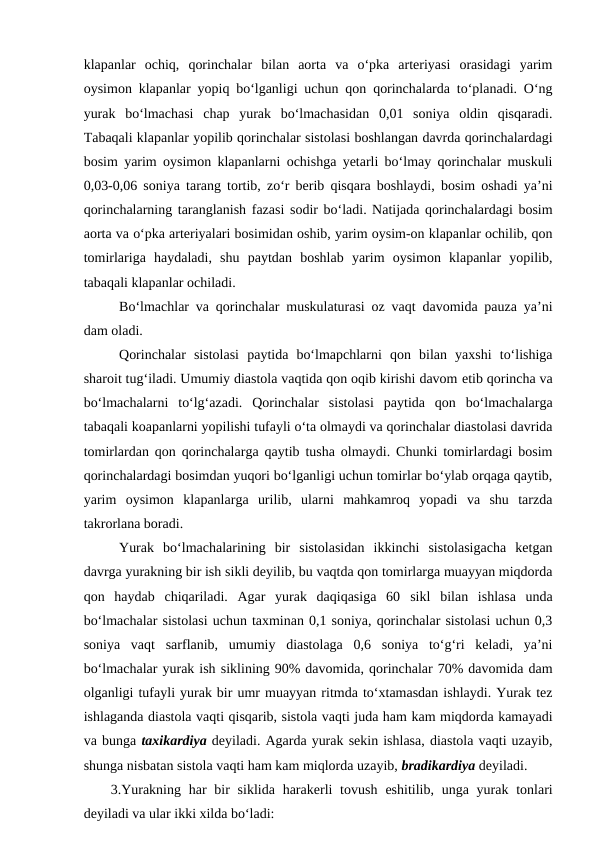klapanlar  ochiq,  qorinchalar  bilan  aorta  va  o‘pka  arteriyasi  orasidagi  yarim
oysimon klapanlar yopiq bo‘lganligi uchun qon qorinchalarda to‘planadi. O‘ng
yurak  bo‘lmachasi  chap  yurak  bo‘lmachasidan  0,01  soniya  oldin  qisqaradi.
Tabaqali klapanlar yopilib qorinchalar sistolasi boshlangan davrda qorinchalardagi
bosim yarim oysimon klapanlarni ochishga yetarli bo‘lmay qorinchalar muskuli
0,03-0,06 soniya tarang tortib, zo‘r berib qisqara boshlaydi, bosim oshadi ya’ni
qorinchalarning taranglanish fazasi sodir bo‘ladi. Natijada qorinchalardagi bosim
aorta va o‘pka arteriyalari bosimidan oshib, yarim oysim-on klapanlar ochilib, qon
tomirlariga  haydaladi,  shu  paytdan  boshlab  yarim  oysimon  klapanlar  yopilib,
tabaqali klapanlar ochiladi.
Bo‘lmachlar va qorinchalar muskulaturasi oz vaqt davomida pauza ya’ni
dam oladi.
Qorinchalar  sistolasi  paytida  bo‘lmapchlarni  qon  bilan  yaxshi  to‘lishiga
sharoit tug‘iladi. Umumiy diastola vaqtida qon oqib kirishi davom etib qorincha va
bo‘lmachalarni  to‘lg‘azadi.  Qorinchalar  sistolasi  paytida  qon  bo‘lmachalarga
tabaqali koapanlarni yopilishi tufayli o‘ta olmaydi va qorinchalar diastolasi davrida
tomirlardan qon qorinchalarga qaytib tusha olmaydi. Chunki tomirlardagi bosim
qorinchalardagi bosimdan yuqori bo‘lganligi uchun tomirlar bo‘ylab orqaga qaytib,
yarim  oysimon  klapanlarga  urilib,  ularni  mahkamroq  yopadi  va  shu  tarzda
takrorlana boradi.
Yurak  bo‘lmachalarining  bir  sistolasidan  ikkinchi  sistolasigacha  ketgan
davrga yurakning bir ish sikli deyilib, bu vaqtda qon tomirlarga muayyan miqdorda
qon  haydab  chiqariladi.  Agar  yurak  daqiqasiga  60  sikl bilan  ishlasa  unda
bo‘lmachalar sistolasi uchun taxminan 0,1 soniya, qorinchalar sistolasi uchun 0,3
soniya  vaqt  sarflanib,  umumiy  diastolaga  0,6  soniya  to‘g‘ri  keladi,  ya’ni
bo‘lmachalar yurak ish siklining 90% davomida, qorinchalar 70% davomida dam
olganligi tufayli yurak bir umr muayyan ritmda to‘xtamasdan ishlaydi. Yurak tez
ishlaganda diastola vaqti qisqarib, sistola vaqti juda ham kam miqdorda kamayadi
va bunga taxikardiya deyiladi. Agarda yurak sekin ishlasa, diastola vaqti uzayib,
shunga nisbatan sistola vaqti ham kam miqlorda uzayib, bradikardiya deyiladi. 
3.Yurakning  har  bir  siklida  harakerli  tovush  eshitilib, unga  yurak tonlari
deyiladi va ular ikki xilda bo‘ladi:
