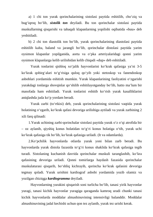 a) 1 chi ton yurak qorinchalarining sistolasi paytida  eshitilib, cho‘ziq va
bug‘iqroq  bo‘lib,  sistolik  ton  deyiladi.  Bu  ton  qorinchalar  sistolasi  paytida
muskullarning qisqarishi va tabaqali klapanlarning yopilishi oqibatida «buu» deb
yeshitiladi.
b) 2 chi ton diastolik ton bo‘lib, yurak qorinchalarining diastolasi paytida
eshitilib  kalta,  baland  va  jarangli  bo‘lib,  qorinchalar  distolasi  paytida  yarim
oysimon  klapanlar  yopilganida,  aorta  va  o‘pka  arteriyalaridagi  qonni  yarim
oysimon klapanlarga kelib urilishidan kelib chiqadi «dup» deb eshitiladi.
Yurak tonlarini qishloq xo‘jalik hayvonlarini ko‘krak qafasiga ya’ni 3-5
ko‘krak  qobirg‘alari  to‘g‘risiga  quloq  qo‘yib  yoki  stetoskop  va  fanendoskop
asboblari yordamida eshitish mumkin. Yurak klapanlarining faoliyatini o‘zgarishi
yurakdagi tonlarga shovqinlar qo‘shilib eshitilayotganday bo‘lib, hatto ma’lum bir
masofada  ham  eshitiladi.  Yurak  tonlarini  eshitib  ko‘rish  yurak  kasalliklarini
aniqlashda juda ko‘p yordam beradi.
Yurak zarbi (to‘rtkisi) deb, yurak qorinchalarining sistolasi vaqtida yurak
holatining o‘zgarib, ko‘krak qafasi devoriga urilishiga aytiladi va yurak zarbining 2
xili farq qilinadi:
1.Yurak uchining zarbi-qorinchalar sistolasi paytida yurak o‘z o‘qi atrofida bir
– oz aylanib, qiyshiq konus holatidan to‘g‘ri konus holatiga o‘tib, yurak uchi
ko‘krak qafasiga tik bo‘lib, ko‘krak qafasiga uriladi. (It va odamlarda).
2.Ko‘pchilik  hayvonlarda  otlarda  yurak  yoni  bilan  zarb  beradi.  Bu
hayvonlarda yurak distola fazasida to‘g‘ri konus shaklida ko‘krak qafasiga tegib
turadi. Sistolaning  kuchanish davrida qorinchalar  muskuli  taranglashib, ko‘kra
qafasining  devoriga  uriladi.  Qonni  tomirlarga  haydash  fazasida  qorinchalar
muskulaturasi  qisqarib, bo‘shliq kichrayib, qorincha ko‘krak qafasini  devoriga
tegmay  qoladi.  Yurak  urishini  kardiograf  asbobi  yordamida  yozib  olamiz  va
yozilgan chiziqga kardiogramma deyiladi.
Hayvonlarning yurakini qisqarish soni turlicha bo‘lib, tanasi yirik hayvonlar
yuragi, tanasi kichik hayvonlar yuragiga qaraganda kamroq uradi chunki tanasi
kichik hayvonlarda moddalar almashinuvining intensivligi balanddir. Moddalar
almashinuvining jadal kechishi uchun qon tez aylanib, yurak tez urishi kerak.
