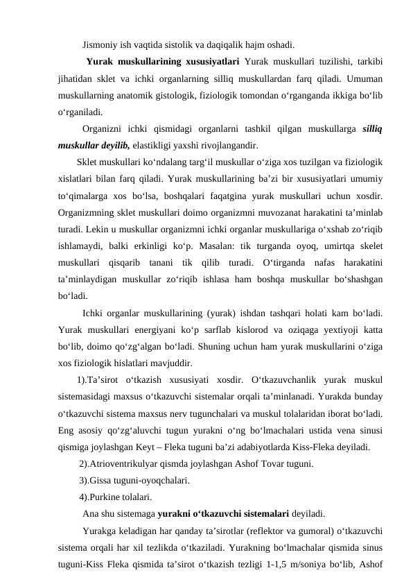 Jismoniy ish vaqtida sistolik va daqiqalik hajm oshadi.
  Yurak muskullarining xususiyatlari  Yurak muskullari tuzilishi, tarkibi
jihatidan sklet va ichki organlarning silliq muskullardan farq qiladi. Umuman
muskullarning anatomik gistologik, fiziologik tomondan o‘rganganda ikkiga bo‘lib
o‘rganiladi.
Organizni  ichki  qismidagi  organlarni  tashkil  qilgan  muskullarga  silliq
muskullar deyilib, elastikligi yaxshi rivojlangandir.
Sklet muskullari ko‘ndalang targ‘il muskullar o‘ziga xos tuzilgan va fiziologik
xislatlari bilan farq qiladi. Yurak muskullarining ba’zi bir xususiyatlari umumiy
to‘qimalarga  xos  bo‘lsa,  boshqalari  faqatgina  yurak  muskullari  uchun  xosdir.
Organizmning sklet muskullari doimo organizmni muvozanat harakatini ta’minlab
turadi. Lekin u muskullar organizmni ichki organlar muskullariga o‘xshab zo‘riqib
ishlamaydi,  balki  erkinligi  ko‘p.  Masalan:  tik  turganda  oyoq,  umirtqa  skelet
muskullari  qisqarib  tanani  tik  qilib  turadi.  O‘tirganda  nafas  harakatini
ta’minlaydigan  muskullar  zo‘riqib  ishlasa  ham  boshqa  muskullar  bo‘shashgan
bo‘ladi.
Ichki organlar muskullarining (yurak) ishdan tashqari holati kam bo‘ladi.
Yurak  muskullari  energiyani  ko‘p  sarflab  kislorod  va  oziqaga  yextiyoji  katta
bo‘lib, doimo qo‘zg‘algan bo‘ladi. Shuning uchun ham yurak muskullarini o‘ziga
xos fiziologik hislatlari mavjuddir.
1).Ta’sirot  o‘tkazish  xususiyati  xosdir.  O‘tkazuvchanlik  yurak  muskul
sistemasidagi maxsus o‘tkazuvchi sistemalar orqali ta’minlanadi. Yurakda bunday
o‘tkazuvchi sistema maxsus nerv tugunchalari va muskul tolalaridan iborat bo‘ladi.
Eng asosiy qo‘zg‘aluvchi tugun yurakni o‘ng bo‘lmachalari ustida vena sinusi
qismiga joylashgan Keyt – Fleka tuguni ba’zi adabiyotlarda Kiss-Fleka deyiladi.
 2).Atrioventrikulyar qismda joylashgan Ashof Tovar tuguni.
 3).Gissa tuguni-oyoqchalari.
 4).Purkine tolalari.
Ana shu sistemaga yurakni o‘tkazuvchi sistemalari deyiladi.
Yurakga keladigan har qanday ta’sirotlar (reflektor va gumoral) o‘tkazuvchi
sistema orqali har xil tezlikda o‘tkaziladi. Yurakning bo‘lmachalar qismida sinus
tuguni-Kiss Fleka qismida ta’sirot o‘tkazish tezligi 1-1,5 m/soniya bo‘lib, Ashof
