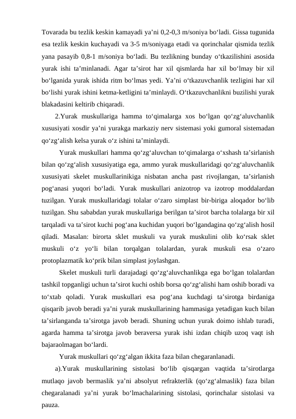 Tovarada bu tezlik keskin kamayadi ya’ni 0,2-0,3 m/soniya bo‘ladi. Gissa tugunida
esa tezlik keskin kuchayadi va 3-5 m/soniyaga etadi va qorinchalar qismida tezlik
yana pasayib 0,8-1 m/soniya bo‘ladi. Bu tezlikning bunday o‘tkazilishini asosida
yurak ishi ta’minlanadi. Agar ta’sirot har xil qismlarda har xil bo‘lmay bir xil
bo‘lganida yurak ishida ritm bo‘lmas yedi. Ya’ni o‘tkazuvchanlik tezligini har xil
bo‘lishi yurak ishini ketma-ketligini ta’minlaydi. O‘tkazuvchanlikni buzilishi yurak
blakadasini keltirib chiqaradi. 
2.Yurak  muskullariga hamma to‘qimalarga  xos  bo‘lgan  qo‘zg‘aluvchanlik
xususiyati xosdir ya’ni yurakga markaziy nerv sistemasi yoki gumoral sistemadan
qo‘zg‘alish kelsa yurak o‘z ishini ta’minlaydi.
Yurak muskullari hamma qo‘zg‘aluvchan to‘qimalarga o‘xshash ta’sirlanish
bilan qo‘zg‘alish xususiyatiga ega, ammo yurak muskullaridagi qo‘zg‘aluvchanlik
xususiyati  skelet  muskullarinikiga nisbatan ancha past  rivojlangan, ta’sirlanish
pog‘anasi  yuqori  bo‘ladi. Yurak muskullari anizotrop va izotrop moddalardan
tuzilgan. Yurak muskullaridagi tolalar o‘zaro simplast bir-biriga aloqador bo‘lib
tuzilgan. Shu sababdan yurak muskullariga berilgan ta’sirot barcha tolalarga bir xil
tarqaladi va ta’sirot kuchi pog‘ana kuchidan yuqori bo‘lgandagina qo‘zg‘alish hosil
qiladi.  Masalan:  birorta  sklet  muskuli va  yurak  muskulini  olib  ko‘rsak  sklet
muskuli  o‘z  yo‘li  bilan  torqalgan  tolalardan,  yurak  muskuli  esa  o‘zaro
protoplazmatik ko‘prik bilan simplast joylashgan.
Skelet muskuli turli darajadagi qo‘zg‘aluvchanlikga ega bo‘lgan tolalardan
tashkil topganligi uchun ta’sirot kuchi oshib borsa qo‘zg‘alishi ham oshib boradi va
to‘xtab  qoladi.  Yurak  muskullari  esa  pog‘ana  kuchdagi  ta’sirotga  birdaniga
qisqarib javob beradi ya’ni yurak muskullarining hammasiga yetadigan kuch bilan
ta’sirlanganda ta’sirotga javob beradi. Shuning uchun yurak doimo ishlab turadi,
agarda hamma ta’sirotga javob beraversa yurak ishi izdan chiqib uzoq vaqt ish
bajaraolmagan bo‘lardi.
Yurak muskullari qo‘zg‘algan ikkita faza bilan chegaranlanadi.
a).Yurak  muskullarining  sistolasi  bo‘lib  qisqargan  vaqtida  ta’sirotlarga
mutlaqo javob bermaslik ya’ni absolyut refrakterlik (qo‘zg‘almaslik) faza bilan
chegaralanadi  ya’ni  yurak  bo‘lmachalarining  sistolasi,  qorinchalar  sistolasi  va
pauza.
