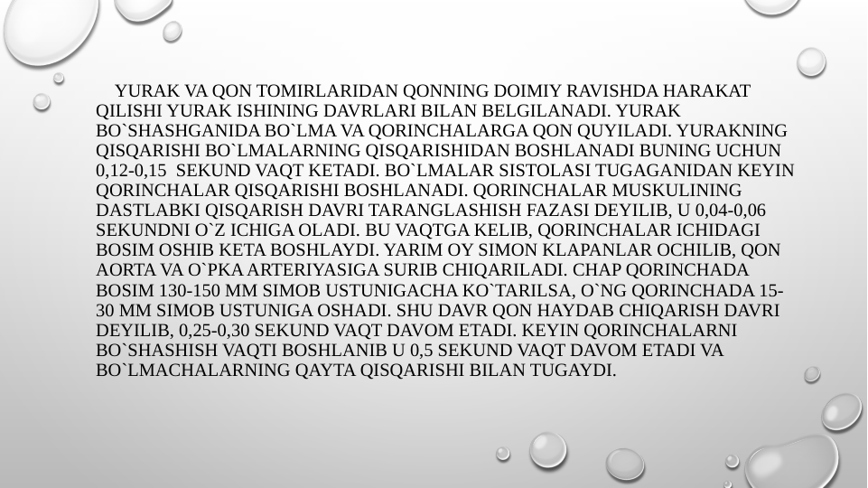     YURAK VA QON TOMIRLARIDAN QONNING DOIMIY RAVISHDA HARAKAT 
QILISHI YURAK ISHINING DAVRLARI BILAN BELGILANADI. YURAK 
BO`SHASHGANIDA BO`LMA VA QORINCHALARGA QON QUYILADI. YURAKNING 
QISQARISHI BO`LMALARNING QISQARISHIDAN BOSHLANADI BUNING UCHUN 
0,12-0,15  SEKUND VAQT KETADI. BO`LMALAR SISTOLASI TUGAGANIDAN KEYIN 
QORINCHALAR QISQARISHI BOSHLANADI. QORINCHALAR MUSKULINING 
DASTLABKI QISQARISH DAVRI TARANGLASHISH FAZASI DEYILIB, U 0,04-0,06 
SEKUNDNI O`Z ICHIGA OLADI. BU VAQTGA KELIB, QORINCHALAR ICHIDAGI 
BOSIM OSHIB KETA BOSHLAYDI. YARIM OY SIMON KLAPANLAR OCHILIB, QON 
AORTA VA O`PKA ARTERIYASIGA SURIB CHIQARILADI. CHAP QORINCHADA 
BOSIM 130-150 MM SIMOB USTUNIGACHA KO`TARILSA, O`NG QORINCHADA 15-
30 MM SIMOB USTUNIGA OSHADI. SHU DAVR QON HAYDAB CHIQARISH DAVRI 
DEYILIB, 0,25-0,30 SEKUND VAQT DAVOM ETADI. KEYIN QORINCHALARNI 
BO`SHASHISH VAQTI BOSHLANIB U 0,5 SEKUND VAQT DAVOM ETADI VA 
BO`LMACHALARNING QAYTA QISQARISHI BILAN TUGAYDI.
 
